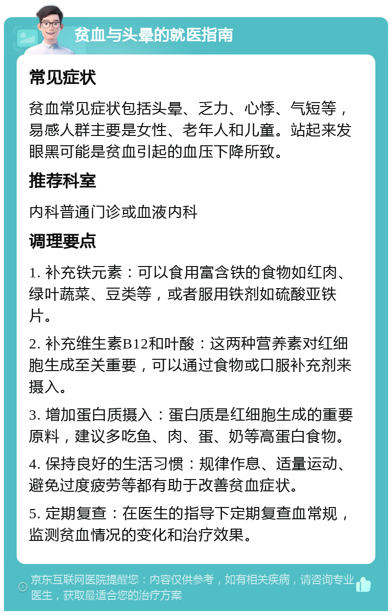 贫血与头晕的就医指南 常见症状 贫血常见症状包括头晕、乏力、心悸、气短等，易感人群主要是女性、老年人和儿童。站起来发眼黑可能是贫血引起的血压下降所致。 推荐科室 内科普通门诊或血液内科 调理要点 1. 补充铁元素：可以食用富含铁的食物如红肉、绿叶蔬菜、豆类等，或者服用铁剂如硫酸亚铁片。 2. 补充维生素B12和叶酸：这两种营养素对红细胞生成至关重要，可以通过食物或口服补充剂来摄入。 3. 增加蛋白质摄入：蛋白质是红细胞生成的重要原料，建议多吃鱼、肉、蛋、奶等高蛋白食物。 4. 保持良好的生活习惯：规律作息、适量运动、避免过度疲劳等都有助于改善贫血症状。 5. 定期复查：在医生的指导下定期复查血常规，监测贫血情况的变化和治疗效果。