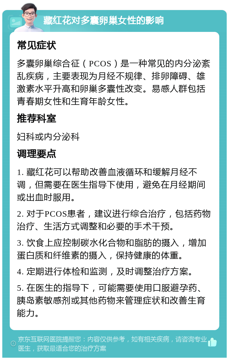 藏红花对多囊卵巢女性的影响 常见症状 多囊卵巢综合征（PCOS）是一种常见的内分泌紊乱疾病，主要表现为月经不规律、排卵障碍、雄激素水平升高和卵巢多囊性改变。易感人群包括青春期女性和生育年龄女性。 推荐科室 妇科或内分泌科 调理要点 1. 藏红花可以帮助改善血液循环和缓解月经不调，但需要在医生指导下使用，避免在月经期间或出血时服用。 2. 对于PCOS患者，建议进行综合治疗，包括药物治疗、生活方式调整和必要的手术干预。 3. 饮食上应控制碳水化合物和脂肪的摄入，增加蛋白质和纤维素的摄入，保持健康的体重。 4. 定期进行体检和监测，及时调整治疗方案。 5. 在医生的指导下，可能需要使用口服避孕药、胰岛素敏感剂或其他药物来管理症状和改善生育能力。