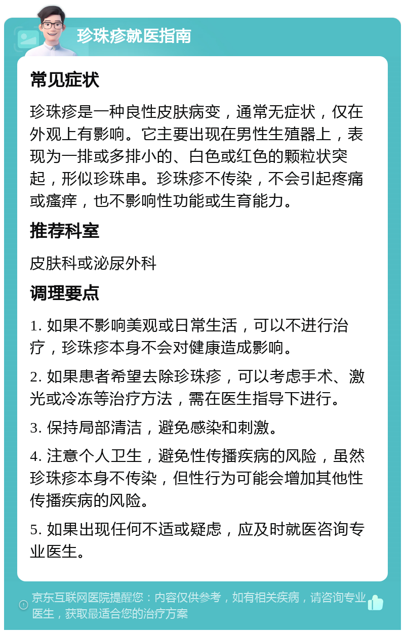 珍珠疹就医指南 常见症状 珍珠疹是一种良性皮肤病变，通常无症状，仅在外观上有影响。它主要出现在男性生殖器上，表现为一排或多排小的、白色或红色的颗粒状突起，形似珍珠串。珍珠疹不传染，不会引起疼痛或瘙痒，也不影响性功能或生育能力。 推荐科室 皮肤科或泌尿外科 调理要点 1. 如果不影响美观或日常生活，可以不进行治疗，珍珠疹本身不会对健康造成影响。 2. 如果患者希望去除珍珠疹，可以考虑手术、激光或冷冻等治疗方法，需在医生指导下进行。 3. 保持局部清洁，避免感染和刺激。 4. 注意个人卫生，避免性传播疾病的风险，虽然珍珠疹本身不传染，但性行为可能会增加其他性传播疾病的风险。 5. 如果出现任何不适或疑虑，应及时就医咨询专业医生。