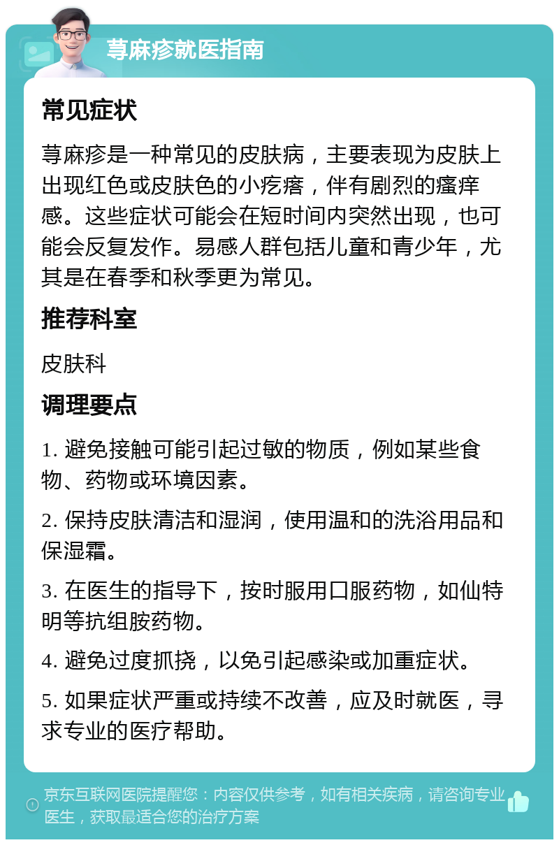 荨麻疹就医指南 常见症状 荨麻疹是一种常见的皮肤病，主要表现为皮肤上出现红色或皮肤色的小疙瘩，伴有剧烈的瘙痒感。这些症状可能会在短时间内突然出现，也可能会反复发作。易感人群包括儿童和青少年，尤其是在春季和秋季更为常见。 推荐科室 皮肤科 调理要点 1. 避免接触可能引起过敏的物质，例如某些食物、药物或环境因素。 2. 保持皮肤清洁和湿润，使用温和的洗浴用品和保湿霜。 3. 在医生的指导下，按时服用口服药物，如仙特明等抗组胺药物。 4. 避免过度抓挠，以免引起感染或加重症状。 5. 如果症状严重或持续不改善，应及时就医，寻求专业的医疗帮助。