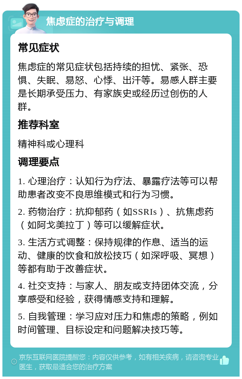 焦虑症的治疗与调理 常见症状 焦虑症的常见症状包括持续的担忧、紧张、恐惧、失眠、易怒、心悸、出汗等。易感人群主要是长期承受压力、有家族史或经历过创伤的人群。 推荐科室 精神科或心理科 调理要点 1. 心理治疗：认知行为疗法、暴露疗法等可以帮助患者改变不良思维模式和行为习惯。 2. 药物治疗：抗抑郁药（如SSRIs）、抗焦虑药（如阿戈美拉丁）等可以缓解症状。 3. 生活方式调整：保持规律的作息、适当的运动、健康的饮食和放松技巧（如深呼吸、冥想）等都有助于改善症状。 4. 社交支持：与家人、朋友或支持团体交流，分享感受和经验，获得情感支持和理解。 5. 自我管理：学习应对压力和焦虑的策略，例如时间管理、目标设定和问题解决技巧等。