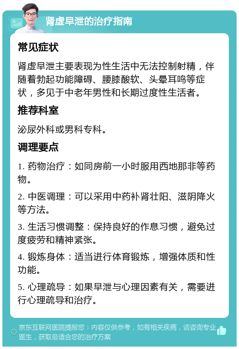 肾虚早泄的治疗指南 常见症状 肾虚早泄主要表现为性生活中无法控制射精，伴随着勃起功能障碍、腰膝酸软、头晕耳鸣等症状，多见于中老年男性和长期过度性生活者。 推荐科室 泌尿外科或男科专科。 调理要点 1. 药物治疗：如同房前一小时服用西地那非等药物。 2. 中医调理：可以采用中药补肾壮阳、滋阴降火等方法。 3. 生活习惯调整：保持良好的作息习惯，避免过度疲劳和精神紧张。 4. 锻炼身体：适当进行体育锻炼，增强体质和性功能。 5. 心理疏导：如果早泄与心理因素有关，需要进行心理疏导和治疗。