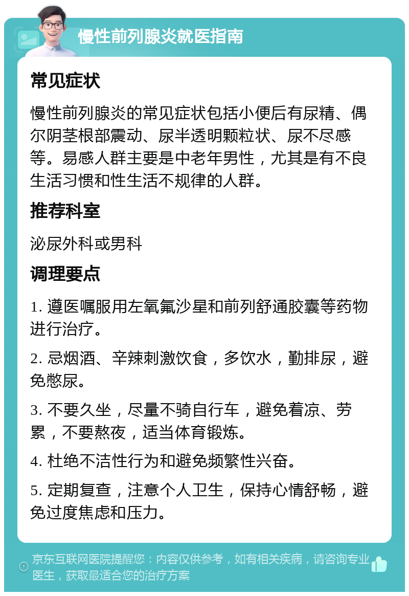 慢性前列腺炎就医指南 常见症状 慢性前列腺炎的常见症状包括小便后有尿精、偶尔阴茎根部震动、尿半透明颗粒状、尿不尽感等。易感人群主要是中老年男性，尤其是有不良生活习惯和性生活不规律的人群。 推荐科室 泌尿外科或男科 调理要点 1. 遵医嘱服用左氧氟沙星和前列舒通胶囊等药物进行治疗。 2. 忌烟酒、辛辣刺激饮食，多饮水，勤排尿，避免憋尿。 3. 不要久坐，尽量不骑自行车，避免着凉、劳累，不要熬夜，适当体育锻炼。 4. 杜绝不洁性行为和避免频繁性兴奋。 5. 定期复查，注意个人卫生，保持心情舒畅，避免过度焦虑和压力。