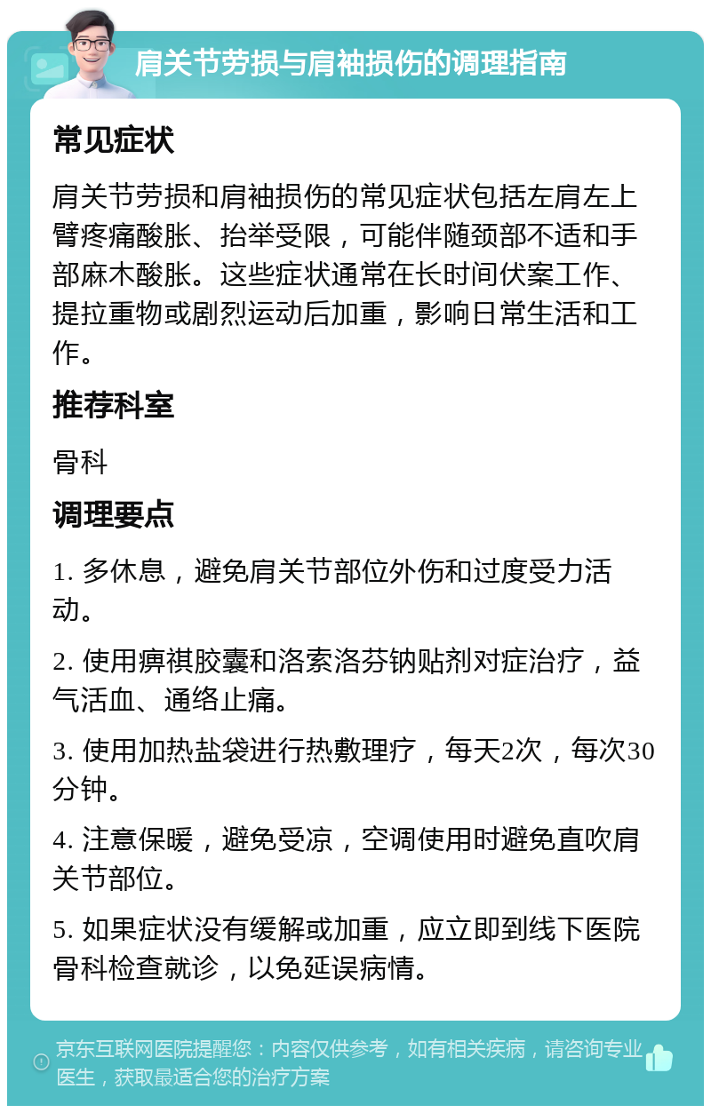 肩关节劳损与肩袖损伤的调理指南 常见症状 肩关节劳损和肩袖损伤的常见症状包括左肩左上臂疼痛酸胀、抬举受限，可能伴随颈部不适和手部麻木酸胀。这些症状通常在长时间伏案工作、提拉重物或剧烈运动后加重，影响日常生活和工作。 推荐科室 骨科 调理要点 1. 多休息，避免肩关节部位外伤和过度受力活动。 2. 使用痹祺胶囊和洛索洛芬钠贴剂对症治疗，益气活血、通络止痛。 3. 使用加热盐袋进行热敷理疗，每天2次，每次30分钟。 4. 注意保暖，避免受凉，空调使用时避免直吹肩关节部位。 5. 如果症状没有缓解或加重，应立即到线下医院骨科检查就诊，以免延误病情。