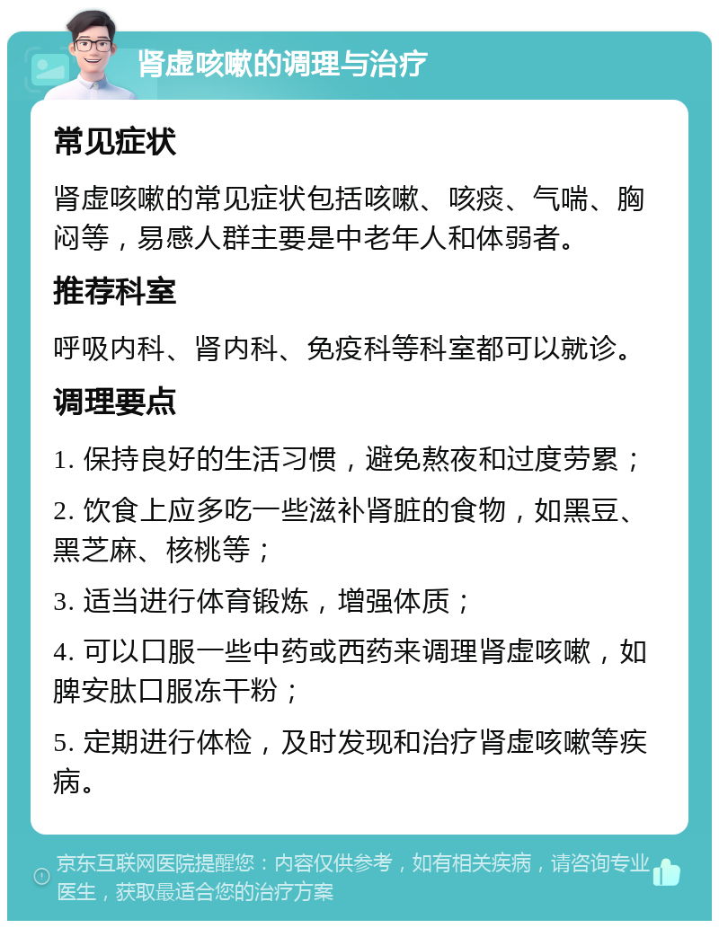 肾虚咳嗽的调理与治疗 常见症状 肾虚咳嗽的常见症状包括咳嗽、咳痰、气喘、胸闷等，易感人群主要是中老年人和体弱者。 推荐科室 呼吸内科、肾内科、免疫科等科室都可以就诊。 调理要点 1. 保持良好的生活习惯，避免熬夜和过度劳累； 2. 饮食上应多吃一些滋补肾脏的食物，如黑豆、黑芝麻、核桃等； 3. 适当进行体育锻炼，增强体质； 4. 可以口服一些中药或西药来调理肾虚咳嗽，如脾安肽口服冻干粉； 5. 定期进行体检，及时发现和治疗肾虚咳嗽等疾病。