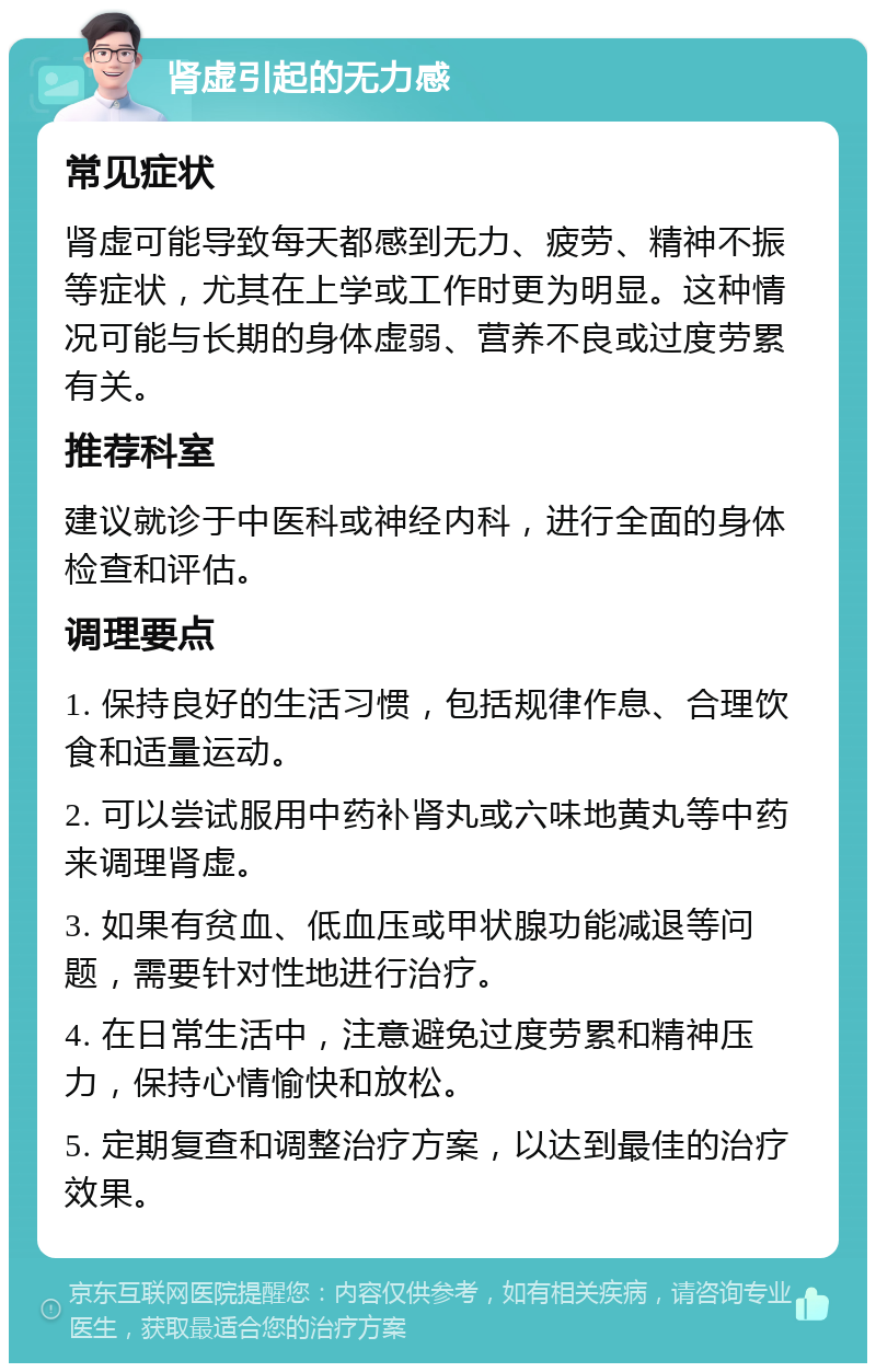 肾虚引起的无力感 常见症状 肾虚可能导致每天都感到无力、疲劳、精神不振等症状，尤其在上学或工作时更为明显。这种情况可能与长期的身体虚弱、营养不良或过度劳累有关。 推荐科室 建议就诊于中医科或神经内科，进行全面的身体检查和评估。 调理要点 1. 保持良好的生活习惯，包括规律作息、合理饮食和适量运动。 2. 可以尝试服用中药补肾丸或六味地黄丸等中药来调理肾虚。 3. 如果有贫血、低血压或甲状腺功能减退等问题，需要针对性地进行治疗。 4. 在日常生活中，注意避免过度劳累和精神压力，保持心情愉快和放松。 5. 定期复查和调整治疗方案，以达到最佳的治疗效果。