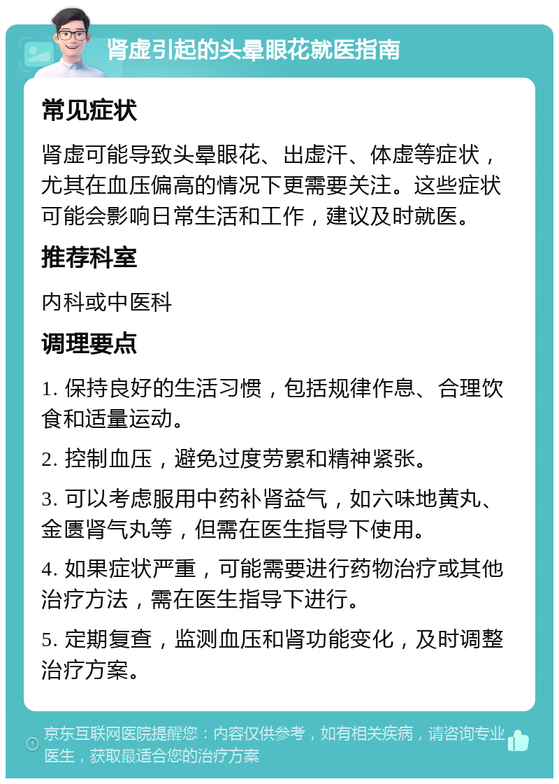 肾虚引起的头晕眼花就医指南 常见症状 肾虚可能导致头晕眼花、出虚汗、体虚等症状，尤其在血压偏高的情况下更需要关注。这些症状可能会影响日常生活和工作，建议及时就医。 推荐科室 内科或中医科 调理要点 1. 保持良好的生活习惯，包括规律作息、合理饮食和适量运动。 2. 控制血压，避免过度劳累和精神紧张。 3. 可以考虑服用中药补肾益气，如六味地黄丸、金匮肾气丸等，但需在医生指导下使用。 4. 如果症状严重，可能需要进行药物治疗或其他治疗方法，需在医生指导下进行。 5. 定期复查，监测血压和肾功能变化，及时调整治疗方案。