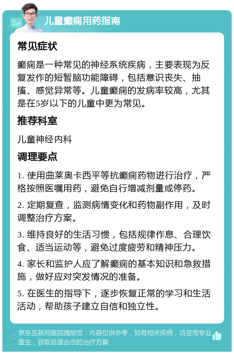 儿童癫痫用药指南 常见症状 癫痫是一种常见的神经系统疾病，主要表现为反复发作的短暂脑功能障碍，包括意识丧失、抽搐、感觉异常等。儿童癫痫的发病率较高，尤其是在5岁以下的儿童中更为常见。 推荐科室 儿童神经内科 调理要点 1. 使用曲莱奥卡西平等抗癫痫药物进行治疗，严格按照医嘱用药，避免自行增减剂量或停药。 2. 定期复查，监测病情变化和药物副作用，及时调整治疗方案。 3. 维持良好的生活习惯，包括规律作息、合理饮食、适当运动等，避免过度疲劳和精神压力。 4. 家长和监护人应了解癫痫的基本知识和急救措施，做好应对突发情况的准备。 5. 在医生的指导下，逐步恢复正常的学习和生活活动，帮助孩子建立自信和独立性。