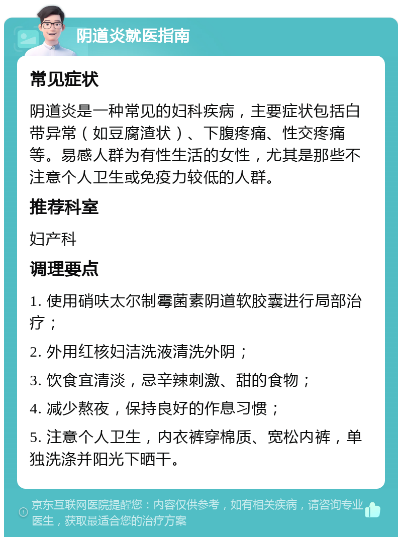 阴道炎就医指南 常见症状 阴道炎是一种常见的妇科疾病，主要症状包括白带异常（如豆腐渣状）、下腹疼痛、性交疼痛等。易感人群为有性生活的女性，尤其是那些不注意个人卫生或免疫力较低的人群。 推荐科室 妇产科 调理要点 1. 使用硝呋太尔制霉菌素阴道软胶囊进行局部治疗； 2. 外用红核妇洁洗液清洗外阴； 3. 饮食宜清淡，忌辛辣刺激、甜的食物； 4. 减少熬夜，保持良好的作息习惯； 5. 注意个人卫生，内衣裤穿棉质、宽松内裤，单独洗涤并阳光下晒干。