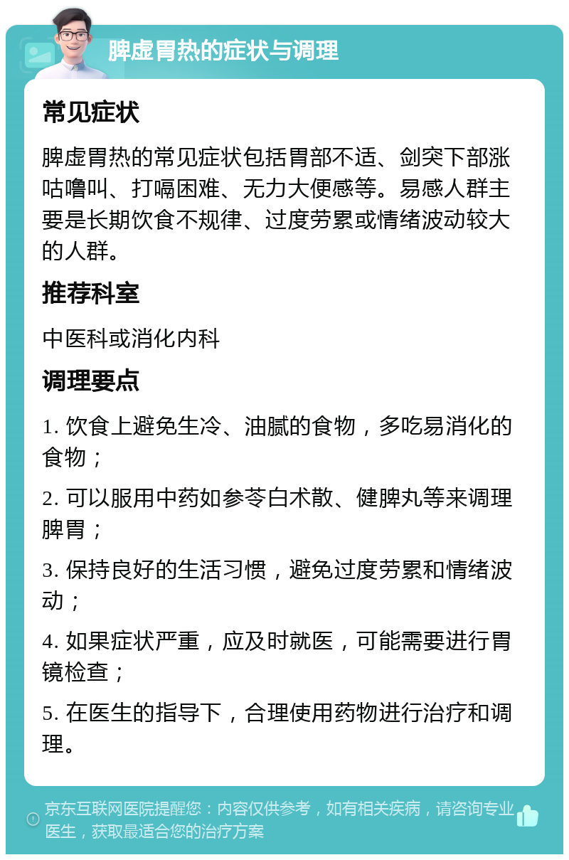 脾虚胃热的症状与调理 常见症状 脾虚胃热的常见症状包括胃部不适、剑突下部涨咕噜叫、打嗝困难、无力大便感等。易感人群主要是长期饮食不规律、过度劳累或情绪波动较大的人群。 推荐科室 中医科或消化内科 调理要点 1. 饮食上避免生冷、油腻的食物，多吃易消化的食物； 2. 可以服用中药如参苓白术散、健脾丸等来调理脾胃； 3. 保持良好的生活习惯，避免过度劳累和情绪波动； 4. 如果症状严重，应及时就医，可能需要进行胃镜检查； 5. 在医生的指导下，合理使用药物进行治疗和调理。