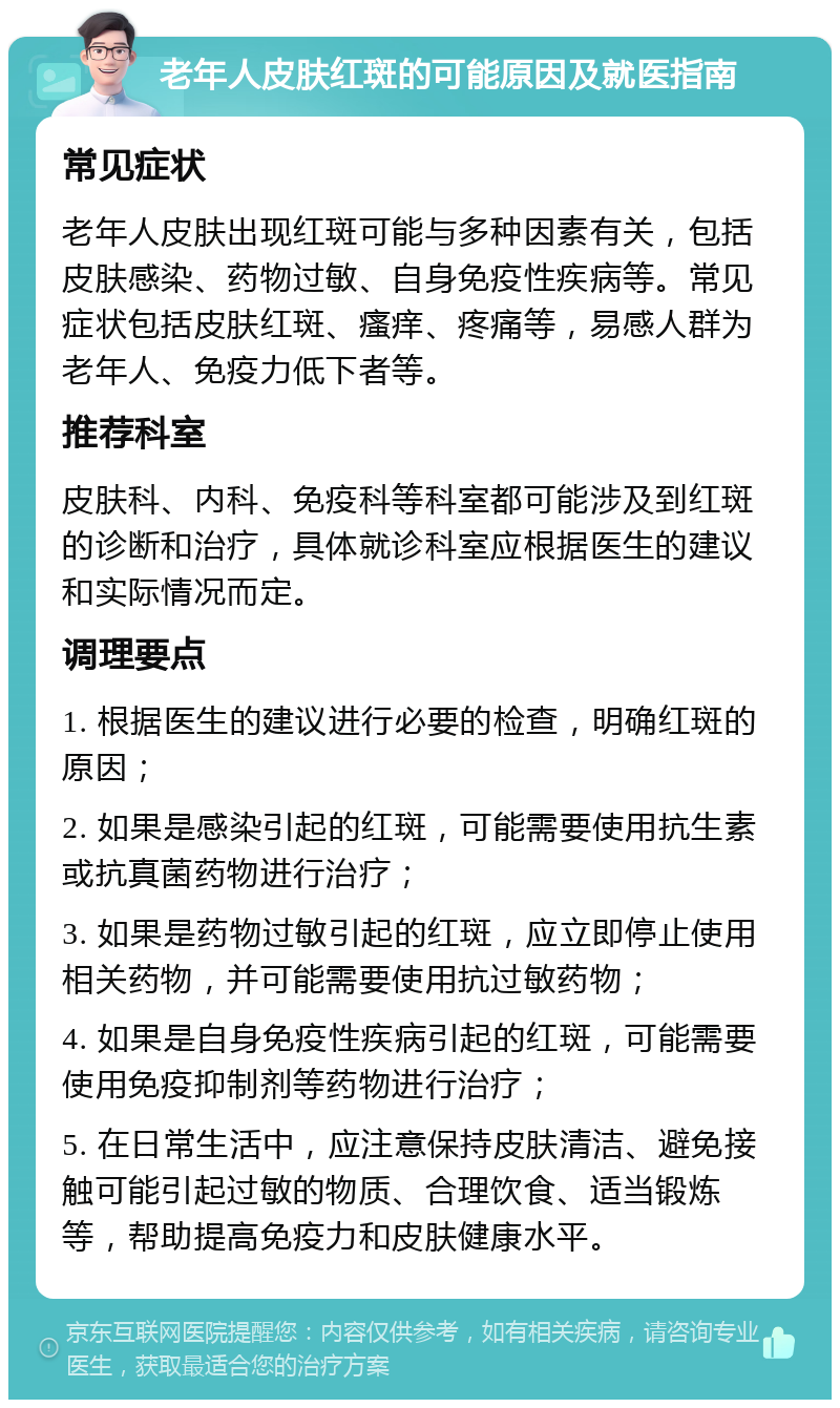 老年人皮肤红斑的可能原因及就医指南 常见症状 老年人皮肤出现红斑可能与多种因素有关，包括皮肤感染、药物过敏、自身免疫性疾病等。常见症状包括皮肤红斑、瘙痒、疼痛等，易感人群为老年人、免疫力低下者等。 推荐科室 皮肤科、内科、免疫科等科室都可能涉及到红斑的诊断和治疗，具体就诊科室应根据医生的建议和实际情况而定。 调理要点 1. 根据医生的建议进行必要的检查，明确红斑的原因； 2. 如果是感染引起的红斑，可能需要使用抗生素或抗真菌药物进行治疗； 3. 如果是药物过敏引起的红斑，应立即停止使用相关药物，并可能需要使用抗过敏药物； 4. 如果是自身免疫性疾病引起的红斑，可能需要使用免疫抑制剂等药物进行治疗； 5. 在日常生活中，应注意保持皮肤清洁、避免接触可能引起过敏的物质、合理饮食、适当锻炼等，帮助提高免疫力和皮肤健康水平。