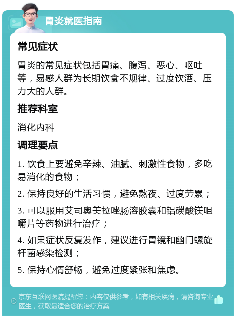 胃炎就医指南 常见症状 胃炎的常见症状包括胃痛、腹泻、恶心、呕吐等，易感人群为长期饮食不规律、过度饮酒、压力大的人群。 推荐科室 消化内科 调理要点 1. 饮食上要避免辛辣、油腻、刺激性食物，多吃易消化的食物； 2. 保持良好的生活习惯，避免熬夜、过度劳累； 3. 可以服用艾司奥美拉唑肠溶胶囊和铝碳酸镁咀嚼片等药物进行治疗； 4. 如果症状反复发作，建议进行胃镜和幽门螺旋杆菌感染检测； 5. 保持心情舒畅，避免过度紧张和焦虑。