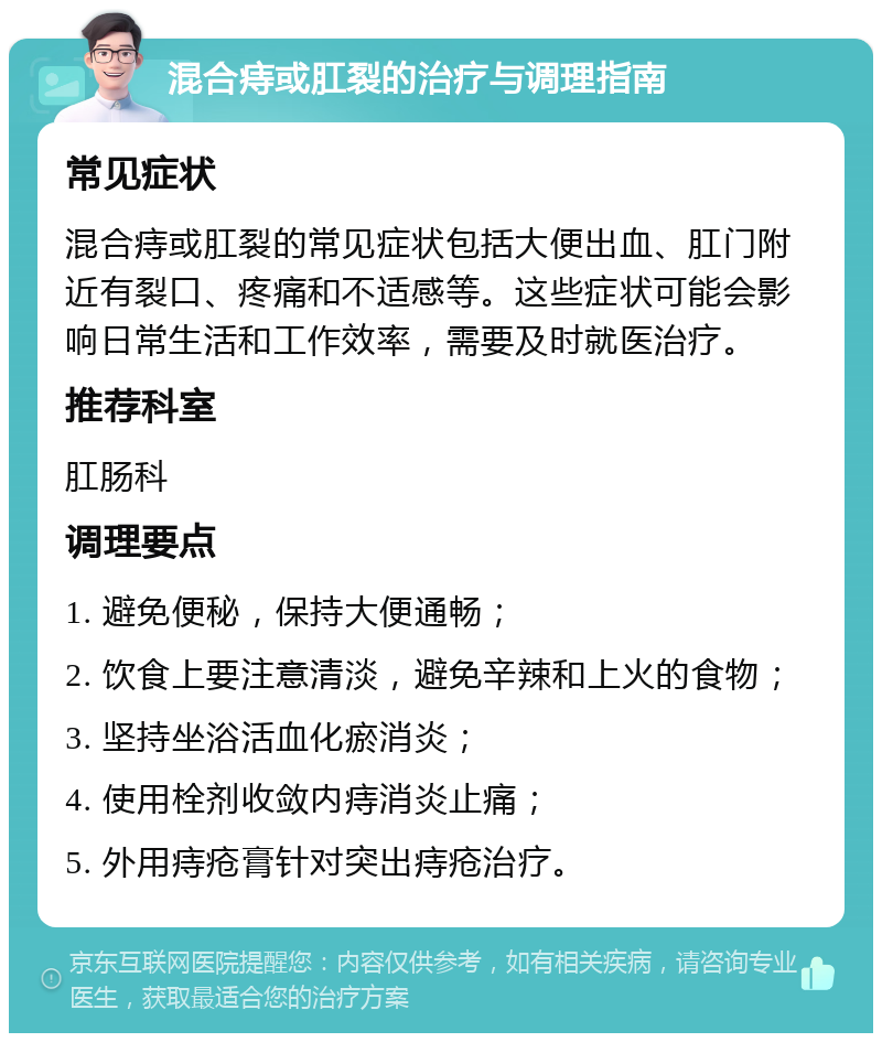 混合痔或肛裂的治疗与调理指南 常见症状 混合痔或肛裂的常见症状包括大便出血、肛门附近有裂口、疼痛和不适感等。这些症状可能会影响日常生活和工作效率，需要及时就医治疗。 推荐科室 肛肠科 调理要点 1. 避免便秘，保持大便通畅； 2. 饮食上要注意清淡，避免辛辣和上火的食物； 3. 坚持坐浴活血化瘀消炎； 4. 使用栓剂收敛内痔消炎止痛； 5. 外用痔疮膏针对突出痔疮治疗。