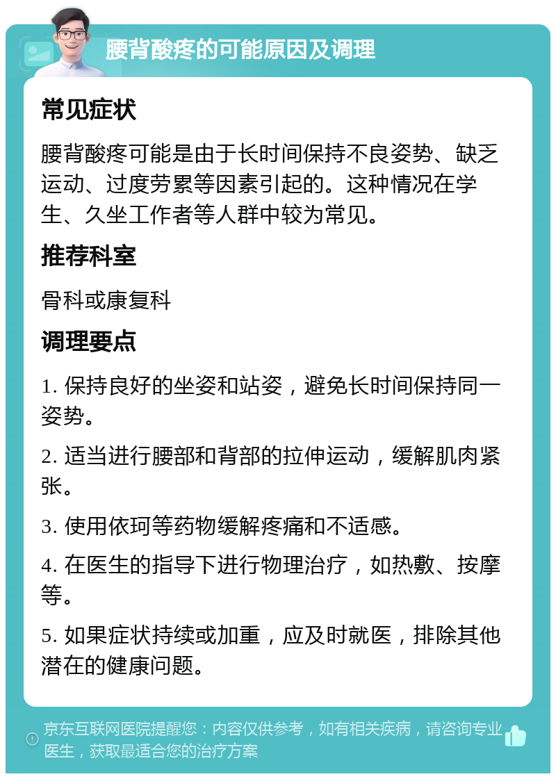 腰背酸疼的可能原因及调理 常见症状 腰背酸疼可能是由于长时间保持不良姿势、缺乏运动、过度劳累等因素引起的。这种情况在学生、久坐工作者等人群中较为常见。 推荐科室 骨科或康复科 调理要点 1. 保持良好的坐姿和站姿，避免长时间保持同一姿势。 2. 适当进行腰部和背部的拉伸运动，缓解肌肉紧张。 3. 使用依珂等药物缓解疼痛和不适感。 4. 在医生的指导下进行物理治疗，如热敷、按摩等。 5. 如果症状持续或加重，应及时就医，排除其他潜在的健康问题。