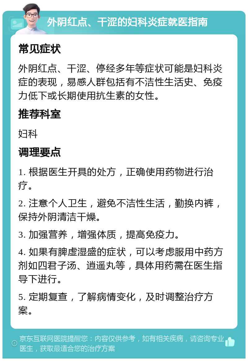 外阴红点、干涩的妇科炎症就医指南 常见症状 外阴红点、干涩、停经多年等症状可能是妇科炎症的表现，易感人群包括有不洁性生活史、免疫力低下或长期使用抗生素的女性。 推荐科室 妇科 调理要点 1. 根据医生开具的处方，正确使用药物进行治疗。 2. 注意个人卫生，避免不洁性生活，勤换内裤，保持外阴清洁干燥。 3. 加强营养，增强体质，提高免疫力。 4. 如果有脾虚湿盛的症状，可以考虑服用中药方剂如四君子汤、逍遥丸等，具体用药需在医生指导下进行。 5. 定期复查，了解病情变化，及时调整治疗方案。