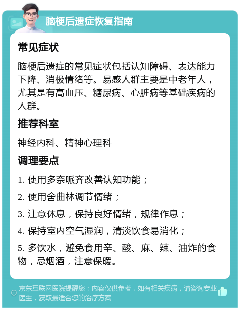 脑梗后遗症恢复指南 常见症状 脑梗后遗症的常见症状包括认知障碍、表达能力下降、消极情绪等。易感人群主要是中老年人，尤其是有高血压、糖尿病、心脏病等基础疾病的人群。 推荐科室 神经内科、精神心理科 调理要点 1. 使用多奈哌齐改善认知功能； 2. 使用舍曲林调节情绪； 3. 注意休息，保持良好情绪，规律作息； 4. 保持室内空气湿润，清淡饮食易消化； 5. 多饮水，避免食用辛、酸、麻、辣、油炸的食物，忌烟酒，注意保暖。