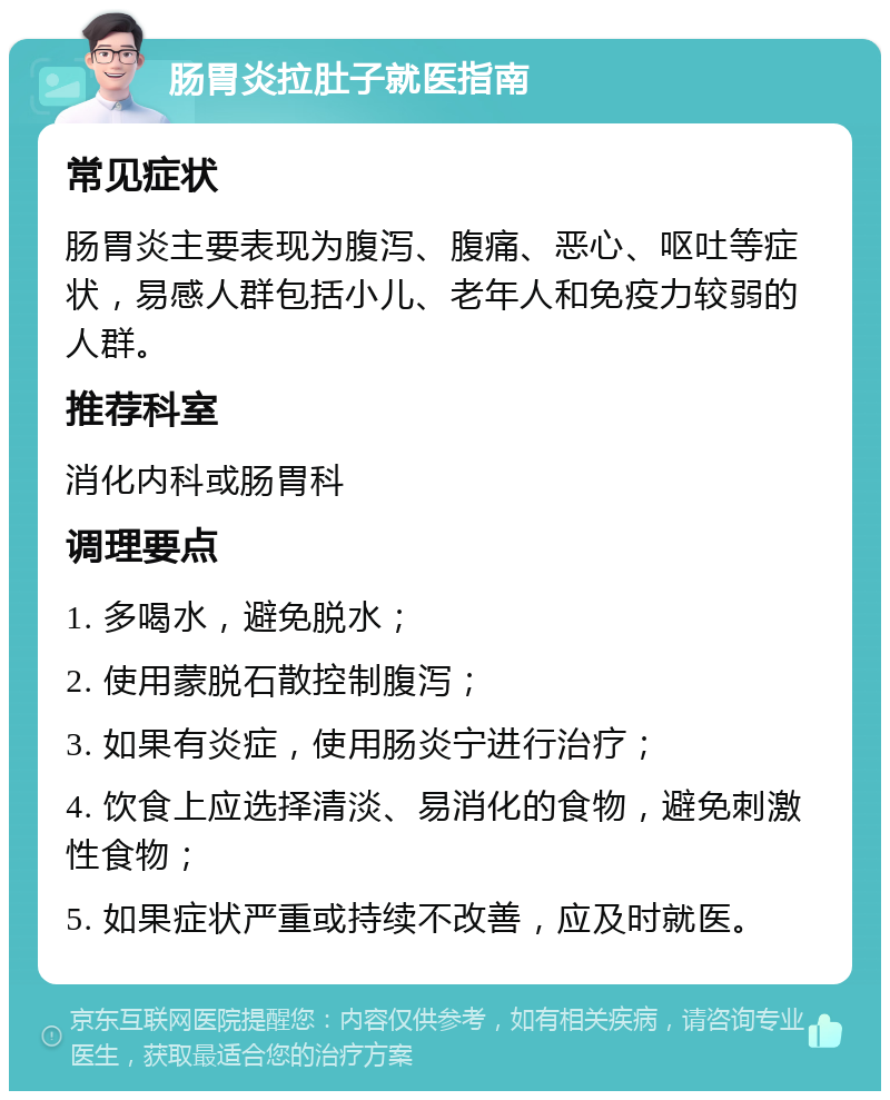 肠胃炎拉肚子就医指南 常见症状 肠胃炎主要表现为腹泻、腹痛、恶心、呕吐等症状，易感人群包括小儿、老年人和免疫力较弱的人群。 推荐科室 消化内科或肠胃科 调理要点 1. 多喝水，避免脱水； 2. 使用蒙脱石散控制腹泻； 3. 如果有炎症，使用肠炎宁进行治疗； 4. 饮食上应选择清淡、易消化的食物，避免刺激性食物； 5. 如果症状严重或持续不改善，应及时就医。