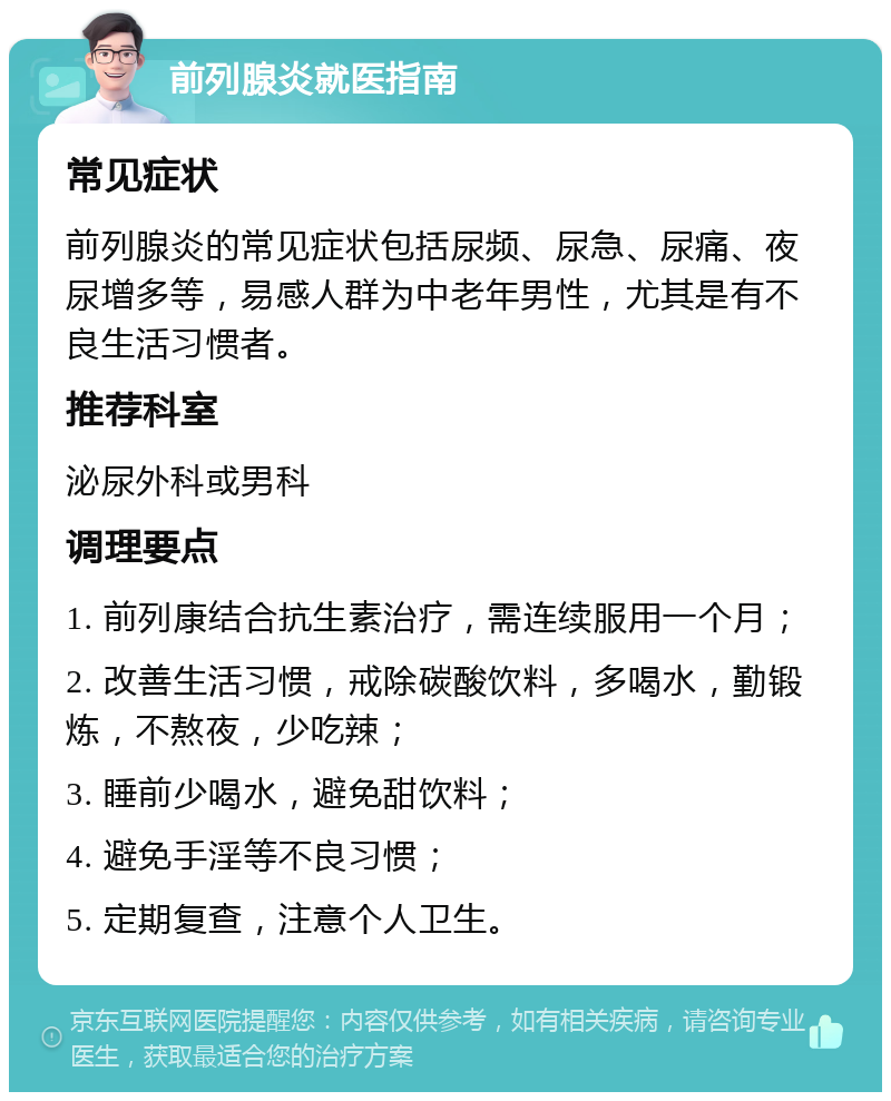 前列腺炎就医指南 常见症状 前列腺炎的常见症状包括尿频、尿急、尿痛、夜尿增多等，易感人群为中老年男性，尤其是有不良生活习惯者。 推荐科室 泌尿外科或男科 调理要点 1. 前列康结合抗生素治疗，需连续服用一个月； 2. 改善生活习惯，戒除碳酸饮料，多喝水，勤锻炼，不熬夜，少吃辣； 3. 睡前少喝水，避免甜饮料； 4. 避免手淫等不良习惯； 5. 定期复查，注意个人卫生。