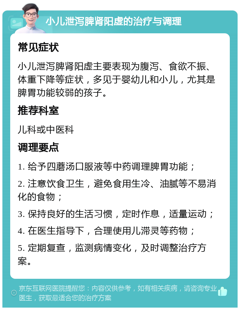 小儿泄泻脾肾阳虚的治疗与调理 常见症状 小儿泄泻脾肾阳虚主要表现为腹泻、食欲不振、体重下降等症状，多见于婴幼儿和小儿，尤其是脾胃功能较弱的孩子。 推荐科室 儿科或中医科 调理要点 1. 给予四蘑汤口服液等中药调理脾胃功能； 2. 注意饮食卫生，避免食用生冷、油腻等不易消化的食物； 3. 保持良好的生活习惯，定时作息，适量运动； 4. 在医生指导下，合理使用儿滞灵等药物； 5. 定期复查，监测病情变化，及时调整治疗方案。