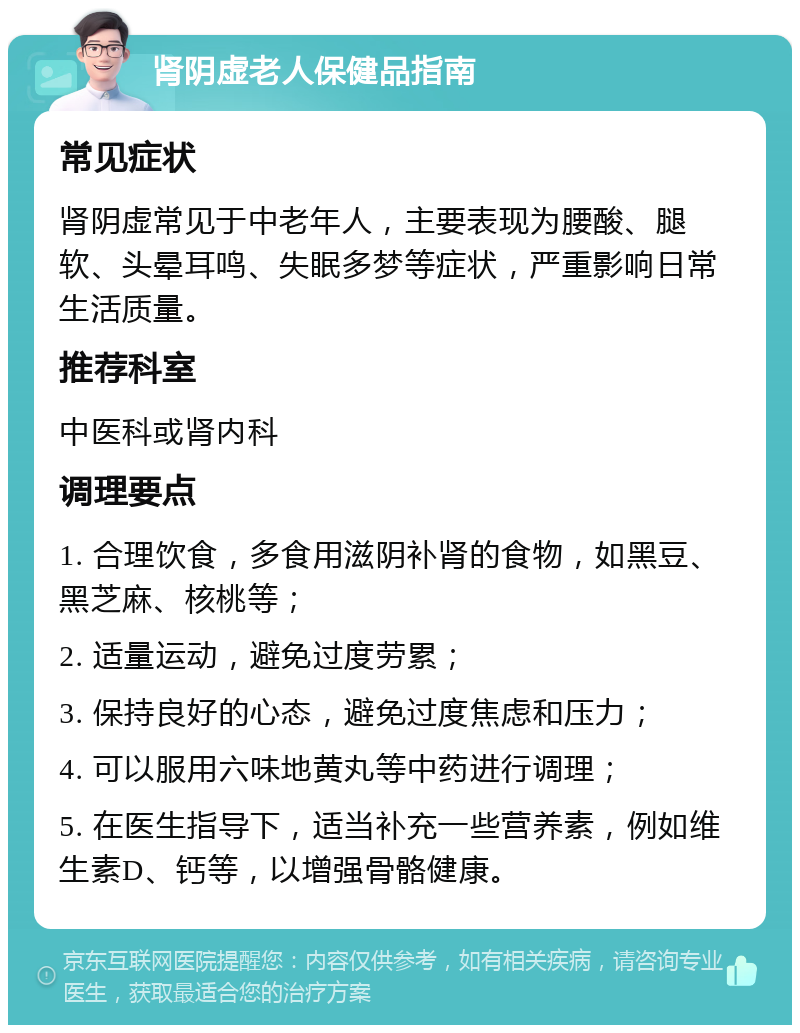 肾阴虚老人保健品指南 常见症状 肾阴虚常见于中老年人，主要表现为腰酸、腿软、头晕耳鸣、失眠多梦等症状，严重影响日常生活质量。 推荐科室 中医科或肾内科 调理要点 1. 合理饮食，多食用滋阴补肾的食物，如黑豆、黑芝麻、核桃等； 2. 适量运动，避免过度劳累； 3. 保持良好的心态，避免过度焦虑和压力； 4. 可以服用六味地黄丸等中药进行调理； 5. 在医生指导下，适当补充一些营养素，例如维生素D、钙等，以增强骨骼健康。