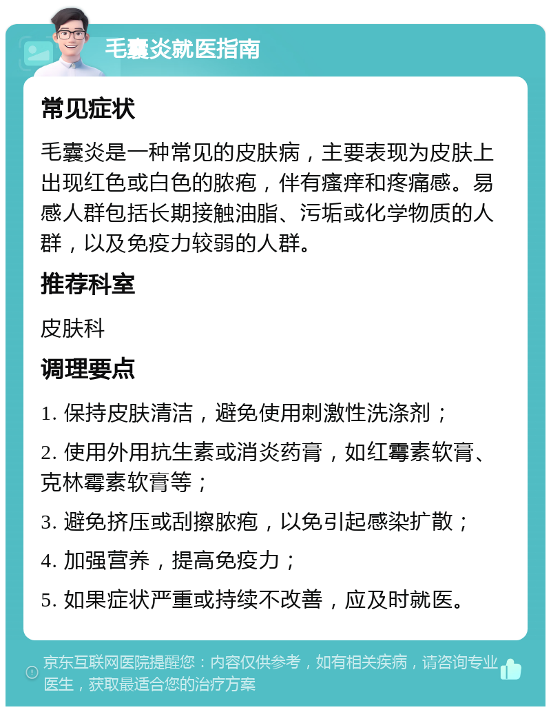 毛囊炎就医指南 常见症状 毛囊炎是一种常见的皮肤病，主要表现为皮肤上出现红色或白色的脓疱，伴有瘙痒和疼痛感。易感人群包括长期接触油脂、污垢或化学物质的人群，以及免疫力较弱的人群。 推荐科室 皮肤科 调理要点 1. 保持皮肤清洁，避免使用刺激性洗涤剂； 2. 使用外用抗生素或消炎药膏，如红霉素软膏、克林霉素软膏等； 3. 避免挤压或刮擦脓疱，以免引起感染扩散； 4. 加强营养，提高免疫力； 5. 如果症状严重或持续不改善，应及时就医。