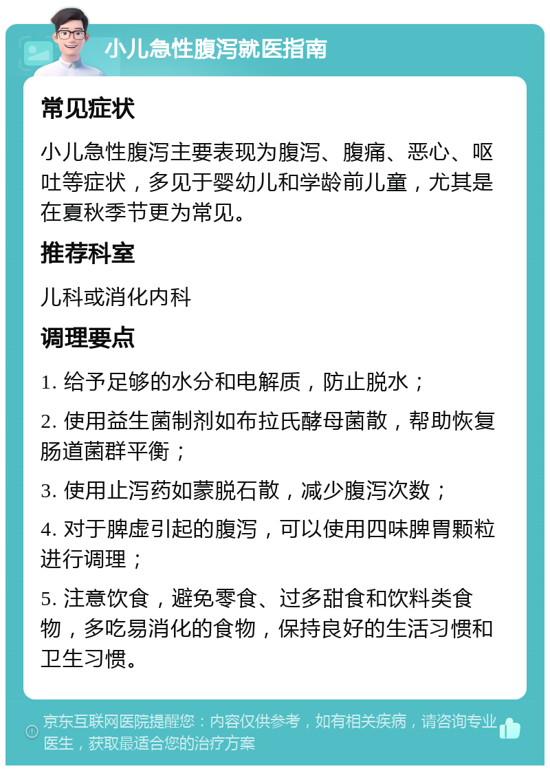 小儿急性腹泻就医指南 常见症状 小儿急性腹泻主要表现为腹泻、腹痛、恶心、呕吐等症状，多见于婴幼儿和学龄前儿童，尤其是在夏秋季节更为常见。 推荐科室 儿科或消化内科 调理要点 1. 给予足够的水分和电解质，防止脱水； 2. 使用益生菌制剂如布拉氏酵母菌散，帮助恢复肠道菌群平衡； 3. 使用止泻药如蒙脱石散，减少腹泻次数； 4. 对于脾虚引起的腹泻，可以使用四味脾胃颗粒进行调理； 5. 注意饮食，避免零食、过多甜食和饮料类食物，多吃易消化的食物，保持良好的生活习惯和卫生习惯。