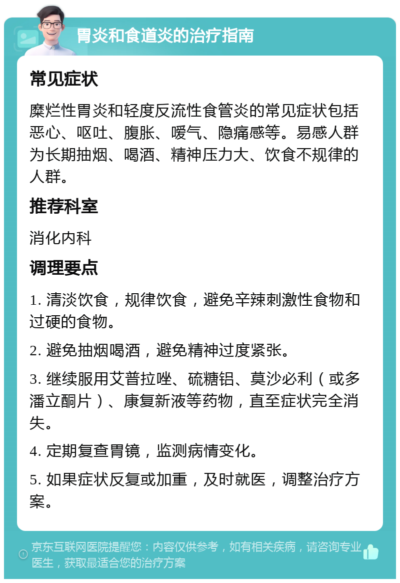 胃炎和食道炎的治疗指南 常见症状 糜烂性胃炎和轻度反流性食管炎的常见症状包括恶心、呕吐、腹胀、嗳气、隐痛感等。易感人群为长期抽烟、喝酒、精神压力大、饮食不规律的人群。 推荐科室 消化内科 调理要点 1. 清淡饮食，规律饮食，避免辛辣刺激性食物和过硬的食物。 2. 避免抽烟喝酒，避免精神过度紧张。 3. 继续服用艾普拉唑、硫糖铝、莫沙必利（或多潘立酮片）、康复新液等药物，直至症状完全消失。 4. 定期复查胃镜，监测病情变化。 5. 如果症状反复或加重，及时就医，调整治疗方案。