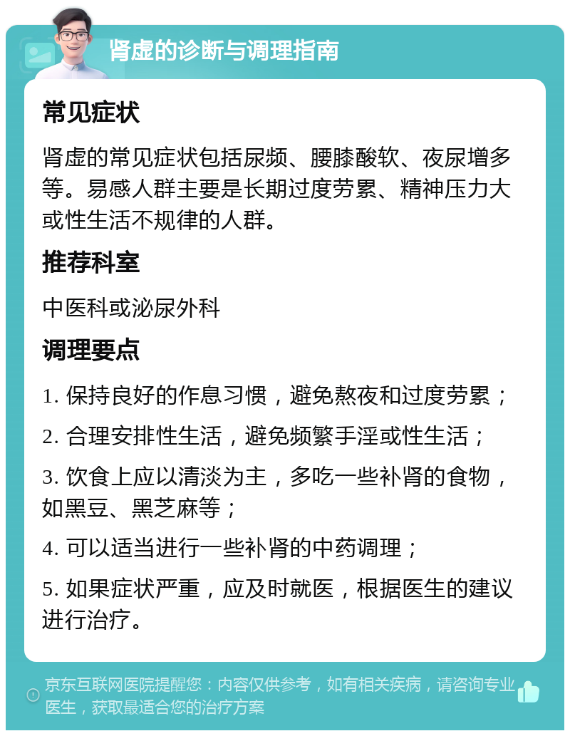 肾虚的诊断与调理指南 常见症状 肾虚的常见症状包括尿频、腰膝酸软、夜尿增多等。易感人群主要是长期过度劳累、精神压力大或性生活不规律的人群。 推荐科室 中医科或泌尿外科 调理要点 1. 保持良好的作息习惯，避免熬夜和过度劳累； 2. 合理安排性生活，避免频繁手淫或性生活； 3. 饮食上应以清淡为主，多吃一些补肾的食物，如黑豆、黑芝麻等； 4. 可以适当进行一些补肾的中药调理； 5. 如果症状严重，应及时就医，根据医生的建议进行治疗。