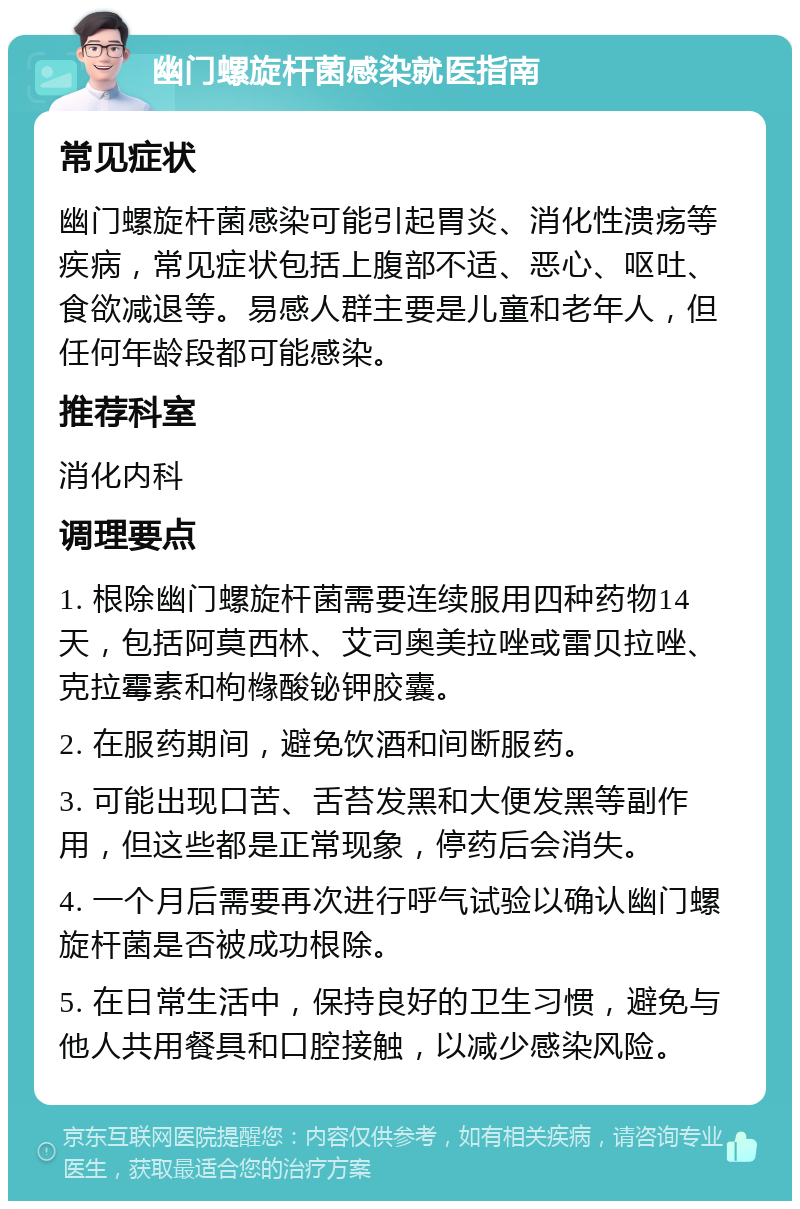 幽门螺旋杆菌感染就医指南 常见症状 幽门螺旋杆菌感染可能引起胃炎、消化性溃疡等疾病，常见症状包括上腹部不适、恶心、呕吐、食欲减退等。易感人群主要是儿童和老年人，但任何年龄段都可能感染。 推荐科室 消化内科 调理要点 1. 根除幽门螺旋杆菌需要连续服用四种药物14天，包括阿莫西林、艾司奥美拉唑或雷贝拉唑、克拉霉素和枸橼酸铋钾胶囊。 2. 在服药期间，避免饮酒和间断服药。 3. 可能出现口苦、舌苔发黑和大便发黑等副作用，但这些都是正常现象，停药后会消失。 4. 一个月后需要再次进行呼气试验以确认幽门螺旋杆菌是否被成功根除。 5. 在日常生活中，保持良好的卫生习惯，避免与他人共用餐具和口腔接触，以减少感染风险。