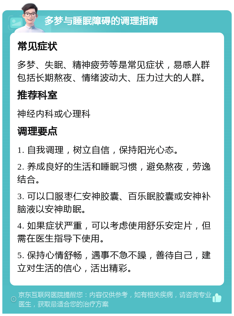 多梦与睡眠障碍的调理指南 常见症状 多梦、失眠、精神疲劳等是常见症状，易感人群包括长期熬夜、情绪波动大、压力过大的人群。 推荐科室 神经内科或心理科 调理要点 1. 自我调理，树立自信，保持阳光心态。 2. 养成良好的生活和睡眠习惯，避免熬夜，劳逸结合。 3. 可以口服枣仁安神胶囊、百乐眠胶囊或安神补脑液以安神助眠。 4. 如果症状严重，可以考虑使用舒乐安定片，但需在医生指导下使用。 5. 保持心情舒畅，遇事不急不躁，善待自己，建立对生活的信心，活出精彩。