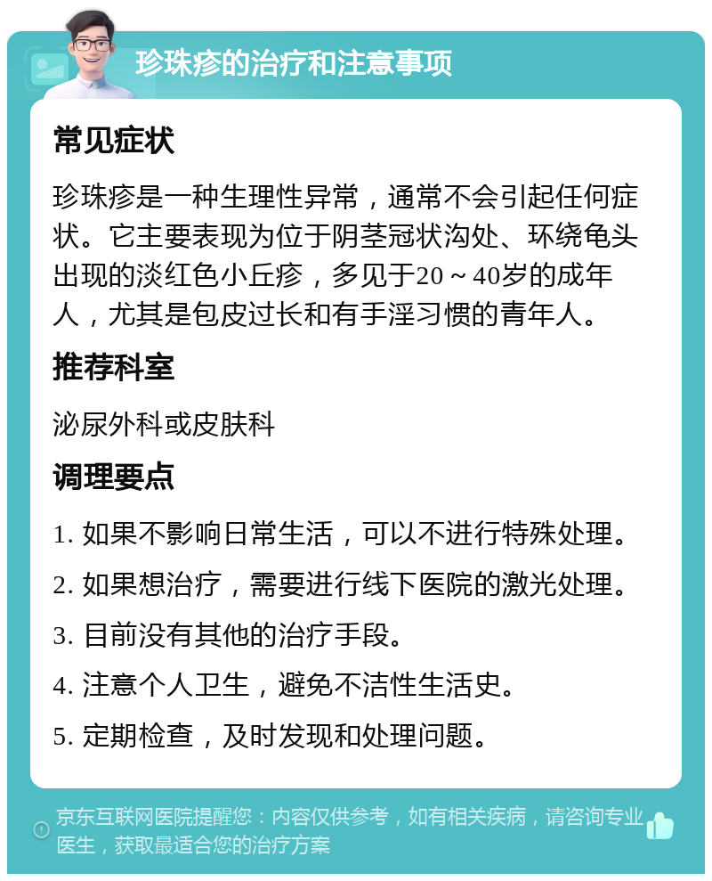 珍珠疹的治疗和注意事项 常见症状 珍珠疹是一种生理性异常，通常不会引起任何症状。它主要表现为位于阴茎冠状沟处、环绕龟头出现的淡红色小丘疹，多见于20～40岁的成年人，尤其是包皮过长和有手淫习惯的青年人。 推荐科室 泌尿外科或皮肤科 调理要点 1. 如果不影响日常生活，可以不进行特殊处理。 2. 如果想治疗，需要进行线下医院的激光处理。 3. 目前没有其他的治疗手段。 4. 注意个人卫生，避免不洁性生活史。 5. 定期检查，及时发现和处理问题。