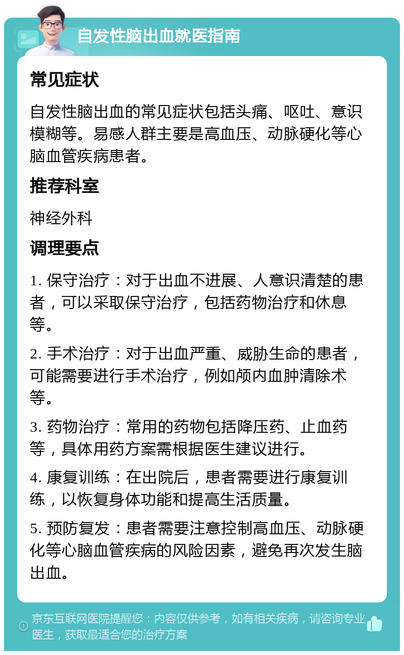 自发性脑出血就医指南 常见症状 自发性脑出血的常见症状包括头痛、呕吐、意识模糊等。易感人群主要是高血压、动脉硬化等心脑血管疾病患者。 推荐科室 神经外科 调理要点 1. 保守治疗：对于出血不进展、人意识清楚的患者，可以采取保守治疗，包括药物治疗和休息等。 2. 手术治疗：对于出血严重、威胁生命的患者，可能需要进行手术治疗，例如颅内血肿清除术等。 3. 药物治疗：常用的药物包括降压药、止血药等，具体用药方案需根据医生建议进行。 4. 康复训练：在出院后，患者需要进行康复训练，以恢复身体功能和提高生活质量。 5. 预防复发：患者需要注意控制高血压、动脉硬化等心脑血管疾病的风险因素，避免再次发生脑出血。