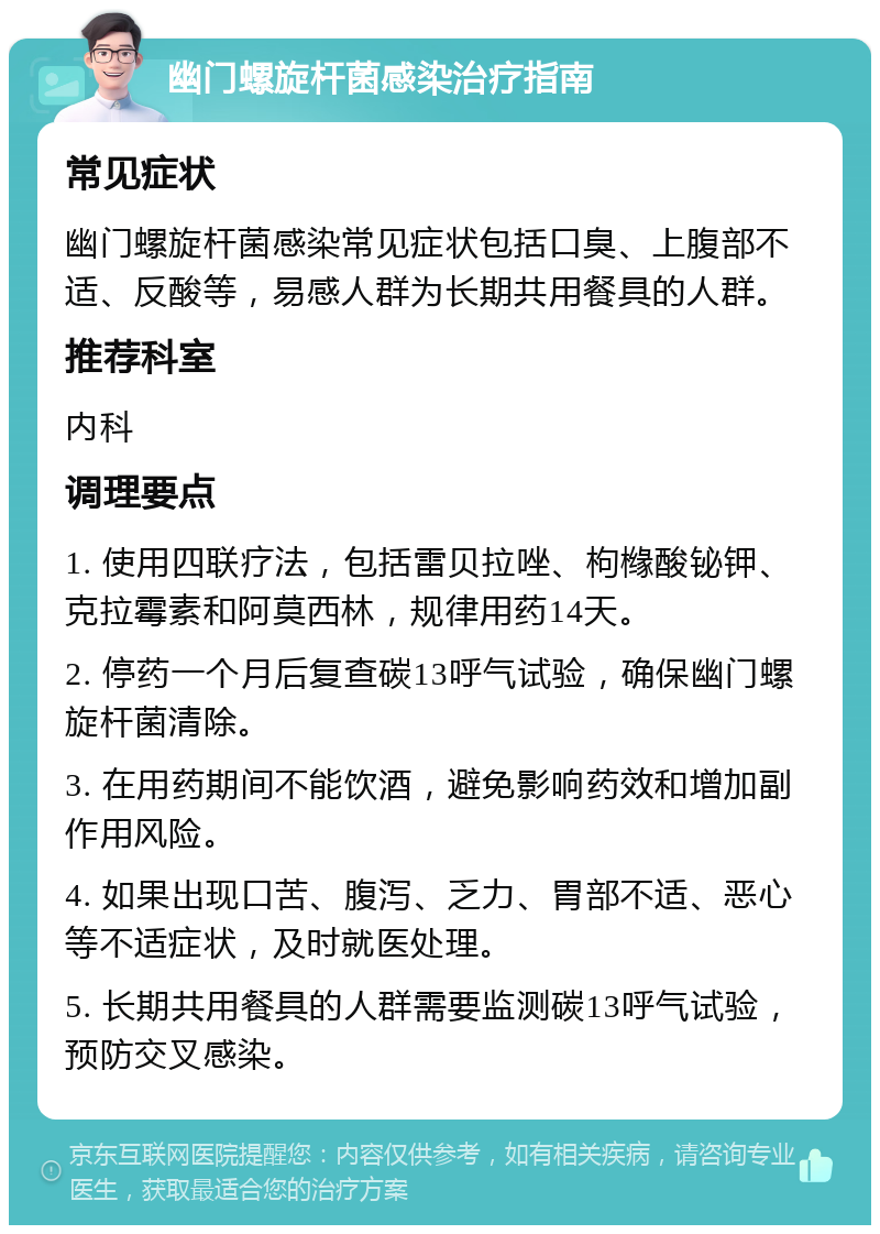 幽门螺旋杆菌感染治疗指南 常见症状 幽门螺旋杆菌感染常见症状包括口臭、上腹部不适、反酸等，易感人群为长期共用餐具的人群。 推荐科室 内科 调理要点 1. 使用四联疗法，包括雷贝拉唑、枸橼酸铋钾、克拉霉素和阿莫西林，规律用药14天。 2. 停药一个月后复查碳13呼气试验，确保幽门螺旋杆菌清除。 3. 在用药期间不能饮酒，避免影响药效和增加副作用风险。 4. 如果出现口苦、腹泻、乏力、胃部不适、恶心等不适症状，及时就医处理。 5. 长期共用餐具的人群需要监测碳13呼气试验，预防交叉感染。