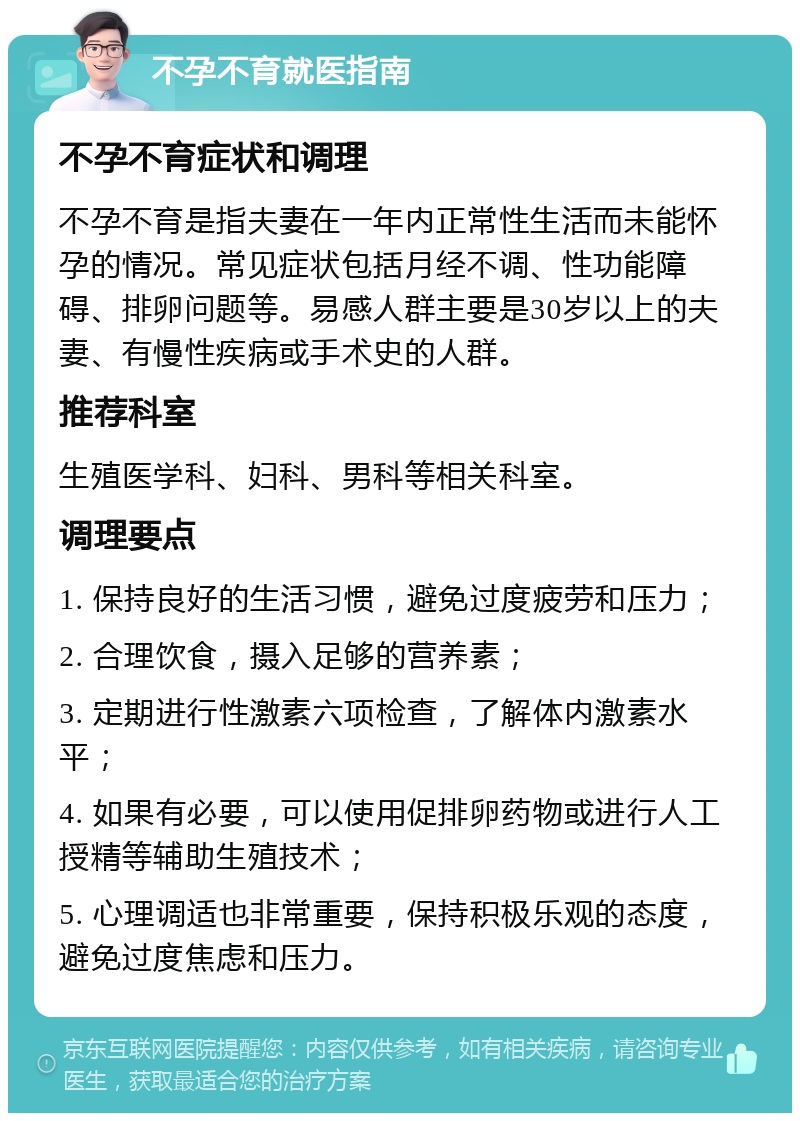 不孕不育就医指南 不孕不育症状和调理 不孕不育是指夫妻在一年内正常性生活而未能怀孕的情况。常见症状包括月经不调、性功能障碍、排卵问题等。易感人群主要是30岁以上的夫妻、有慢性疾病或手术史的人群。 推荐科室 生殖医学科、妇科、男科等相关科室。 调理要点 1. 保持良好的生活习惯，避免过度疲劳和压力； 2. 合理饮食，摄入足够的营养素； 3. 定期进行性激素六项检查，了解体内激素水平； 4. 如果有必要，可以使用促排卵药物或进行人工授精等辅助生殖技术； 5. 心理调适也非常重要，保持积极乐观的态度，避免过度焦虑和压力。