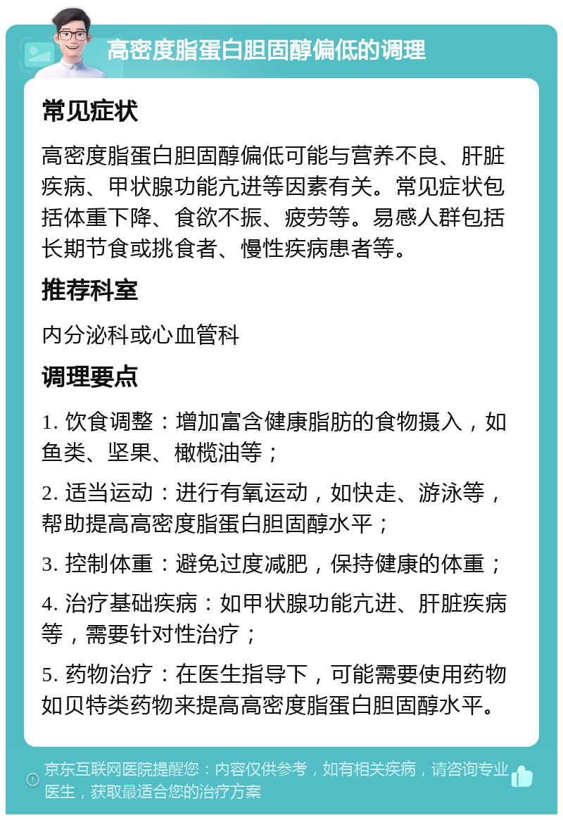 高密度脂蛋白胆固醇偏低的调理 常见症状 高密度脂蛋白胆固醇偏低可能与营养不良、肝脏疾病、甲状腺功能亢进等因素有关。常见症状包括体重下降、食欲不振、疲劳等。易感人群包括长期节食或挑食者、慢性疾病患者等。 推荐科室 内分泌科或心血管科 调理要点 1. 饮食调整：增加富含健康脂肪的食物摄入，如鱼类、坚果、橄榄油等； 2. 适当运动：进行有氧运动，如快走、游泳等，帮助提高高密度脂蛋白胆固醇水平； 3. 控制体重：避免过度减肥，保持健康的体重； 4. 治疗基础疾病：如甲状腺功能亢进、肝脏疾病等，需要针对性治疗； 5. 药物治疗：在医生指导下，可能需要使用药物如贝特类药物来提高高密度脂蛋白胆固醇水平。