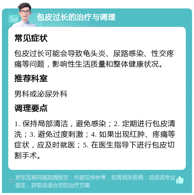 包皮过长的治疗与调理 常见症状 包皮过长可能会导致龟头炎、尿路感染、性交疼痛等问题，影响性生活质量和整体健康状况。 推荐科室 男科或泌尿外科 调理要点 1. 保持局部清洁，避免感染；2. 定期进行包皮清洗；3. 避免过度刺激；4. 如果出现红肿、疼痛等症状，应及时就医；5. 在医生指导下进行包皮切割手术。