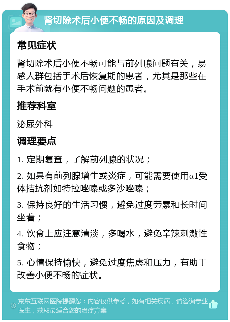 肾切除术后小便不畅的原因及调理 常见症状 肾切除术后小便不畅可能与前列腺问题有关，易感人群包括手术后恢复期的患者，尤其是那些在手术前就有小便不畅问题的患者。 推荐科室 泌尿外科 调理要点 1. 定期复查，了解前列腺的状况； 2. 如果有前列腺增生或炎症，可能需要使用α1受体拮抗剂如特拉唑嗪或多沙唑嗪； 3. 保持良好的生活习惯，避免过度劳累和长时间坐着； 4. 饮食上应注意清淡，多喝水，避免辛辣刺激性食物； 5. 心情保持愉快，避免过度焦虑和压力，有助于改善小便不畅的症状。