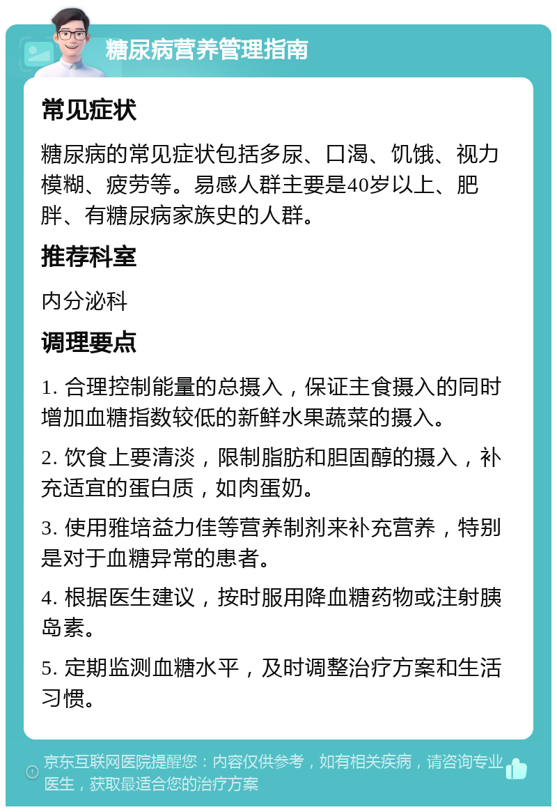 糖尿病营养管理指南 常见症状 糖尿病的常见症状包括多尿、口渴、饥饿、视力模糊、疲劳等。易感人群主要是40岁以上、肥胖、有糖尿病家族史的人群。 推荐科室 内分泌科 调理要点 1. 合理控制能量的总摄入，保证主食摄入的同时增加血糖指数较低的新鲜水果蔬菜的摄入。 2. 饮食上要清淡，限制脂肪和胆固醇的摄入，补充适宜的蛋白质，如肉蛋奶。 3. 使用雅培益力佳等营养制剂来补充营养，特别是对于血糖异常的患者。 4. 根据医生建议，按时服用降血糖药物或注射胰岛素。 5. 定期监测血糖水平，及时调整治疗方案和生活习惯。