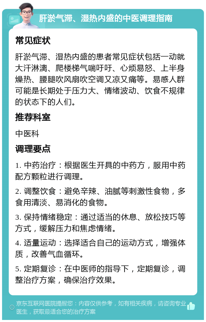 肝淤气滞、湿热内盛的中医调理指南 常见症状 肝淤气滞、湿热内盛的患者常见症状包括一动就大汗淋漓、爬楼梯气喘吁吁、心烦易怒、上半身燥热、腰腿吹风扇吹空调又凉又痛等。易感人群可能是长期处于压力大、情绪波动、饮食不规律的状态下的人们。 推荐科室 中医科 调理要点 1. 中药治疗：根据医生开具的中药方，服用中药配方颗粒进行调理。 2. 调整饮食：避免辛辣、油腻等刺激性食物，多食用清淡、易消化的食物。 3. 保持情绪稳定：通过适当的休息、放松技巧等方式，缓解压力和焦虑情绪。 4. 适量运动：选择适合自己的运动方式，增强体质，改善气血循环。 5. 定期复诊：在中医师的指导下，定期复诊，调整治疗方案，确保治疗效果。