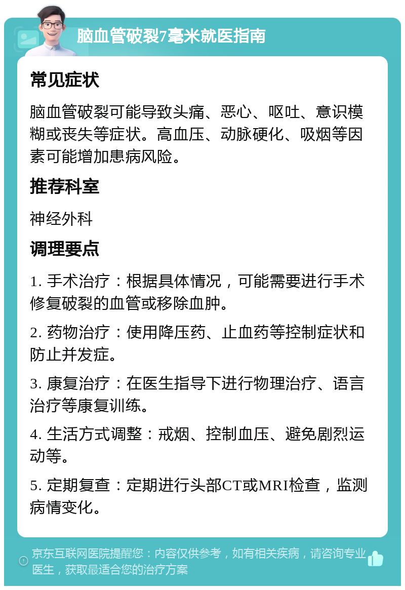 脑血管破裂7毫米就医指南 常见症状 脑血管破裂可能导致头痛、恶心、呕吐、意识模糊或丧失等症状。高血压、动脉硬化、吸烟等因素可能增加患病风险。 推荐科室 神经外科 调理要点 1. 手术治疗：根据具体情况，可能需要进行手术修复破裂的血管或移除血肿。 2. 药物治疗：使用降压药、止血药等控制症状和防止并发症。 3. 康复治疗：在医生指导下进行物理治疗、语言治疗等康复训练。 4. 生活方式调整：戒烟、控制血压、避免剧烈运动等。 5. 定期复查：定期进行头部CT或MRI检查，监测病情变化。