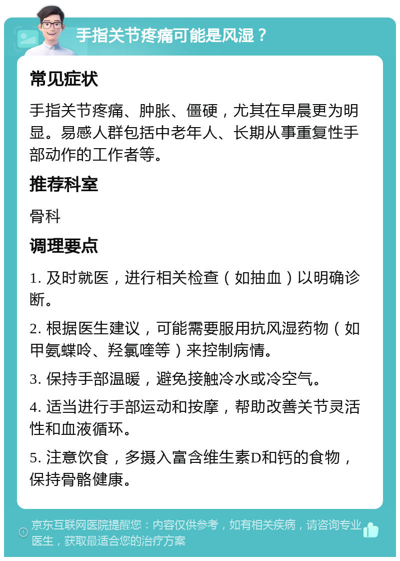 手指关节疼痛可能是风湿？ 常见症状 手指关节疼痛、肿胀、僵硬，尤其在早晨更为明显。易感人群包括中老年人、长期从事重复性手部动作的工作者等。 推荐科室 骨科 调理要点 1. 及时就医，进行相关检查（如抽血）以明确诊断。 2. 根据医生建议，可能需要服用抗风湿药物（如甲氨蝶呤、羟氯喹等）来控制病情。 3. 保持手部温暖，避免接触冷水或冷空气。 4. 适当进行手部运动和按摩，帮助改善关节灵活性和血液循环。 5. 注意饮食，多摄入富含维生素D和钙的食物，保持骨骼健康。