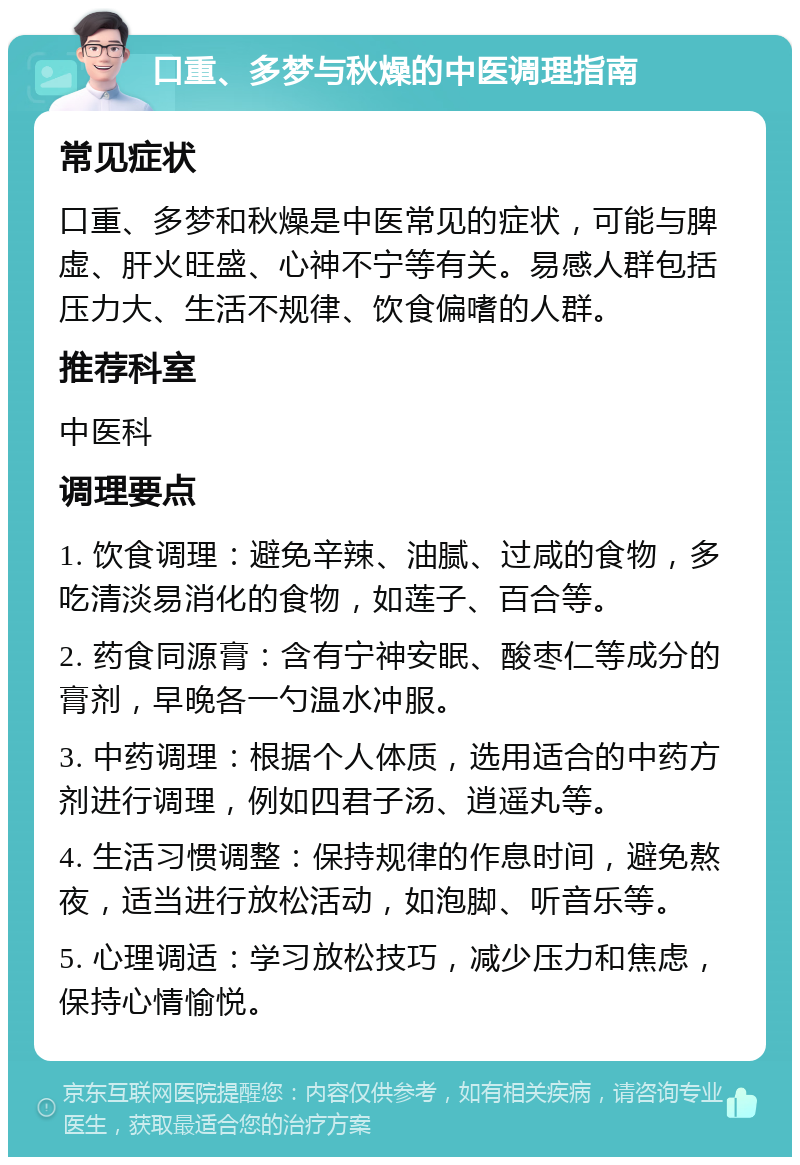 口重、多梦与秋燥的中医调理指南 常见症状 口重、多梦和秋燥是中医常见的症状，可能与脾虚、肝火旺盛、心神不宁等有关。易感人群包括压力大、生活不规律、饮食偏嗜的人群。 推荐科室 中医科 调理要点 1. 饮食调理：避免辛辣、油腻、过咸的食物，多吃清淡易消化的食物，如莲子、百合等。 2. 药食同源膏：含有宁神安眠、酸枣仁等成分的膏剂，早晚各一勺温水冲服。 3. 中药调理：根据个人体质，选用适合的中药方剂进行调理，例如四君子汤、逍遥丸等。 4. 生活习惯调整：保持规律的作息时间，避免熬夜，适当进行放松活动，如泡脚、听音乐等。 5. 心理调适：学习放松技巧，减少压力和焦虑，保持心情愉悦。