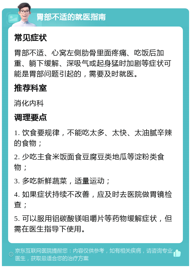 胃部不适的就医指南 常见症状 胃部不适、心窝左侧肋骨里面疼痛、吃饭后加重、躺下缓解、深吸气或起身猛时加剧等症状可能是胃部问题引起的，需要及时就医。 推荐科室 消化内科 调理要点 1. 饮食要规律，不能吃太多、太快、太油腻辛辣的食物； 2. 少吃主食米饭面食豆腐豆类地瓜等淀粉类食物； 3. 多吃新鲜蔬菜，适量运动； 4. 如果症状持续不改善，应及时去医院做胃镜检查； 5. 可以服用铝碳酸镁咀嚼片等药物缓解症状，但需在医生指导下使用。