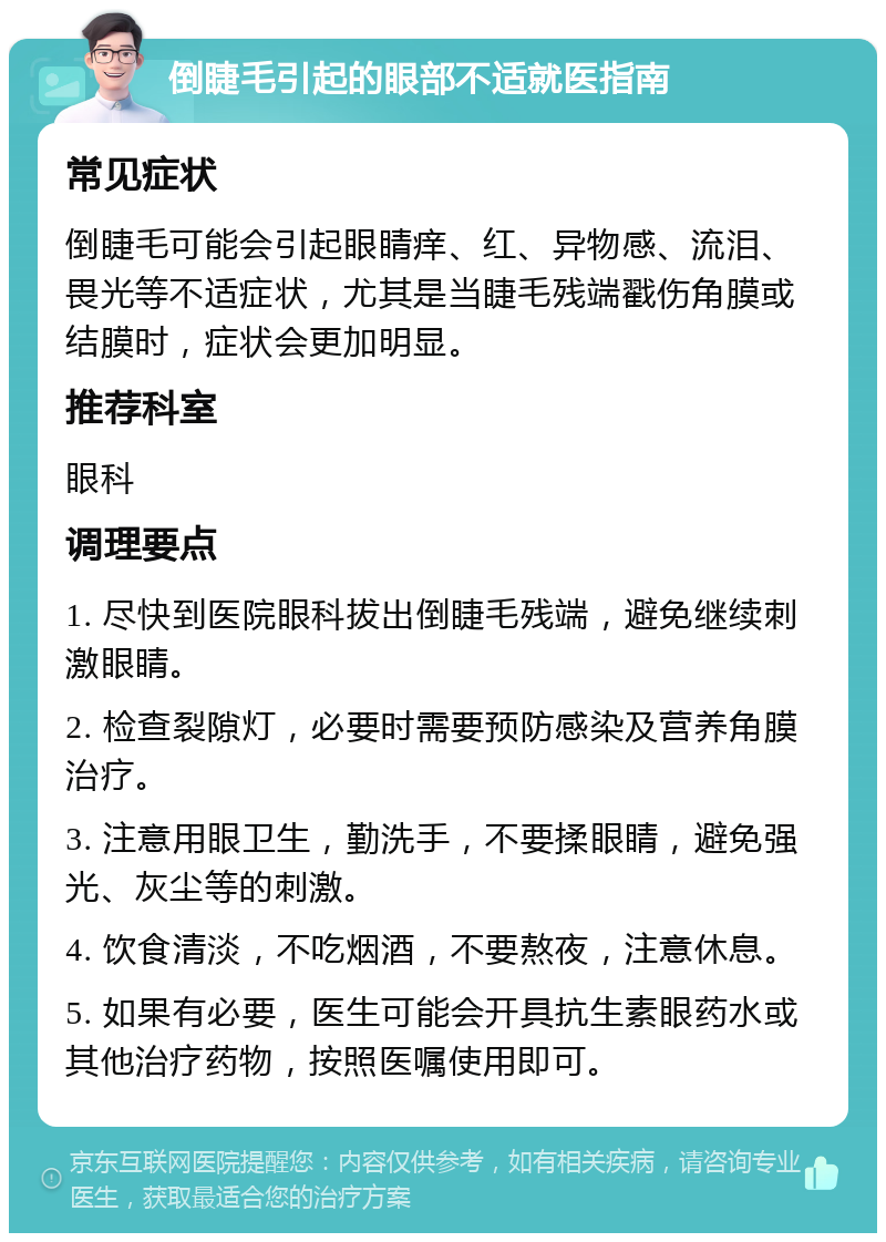 倒睫毛引起的眼部不适就医指南 常见症状 倒睫毛可能会引起眼睛痒、红、异物感、流泪、畏光等不适症状，尤其是当睫毛残端戳伤角膜或结膜时，症状会更加明显。 推荐科室 眼科 调理要点 1. 尽快到医院眼科拔出倒睫毛残端，避免继续刺激眼睛。 2. 检查裂隙灯，必要时需要预防感染及营养角膜治疗。 3. 注意用眼卫生，勤洗手，不要揉眼睛，避免强光、灰尘等的刺激。 4. 饮食清淡，不吃烟酒，不要熬夜，注意休息。 5. 如果有必要，医生可能会开具抗生素眼药水或其他治疗药物，按照医嘱使用即可。