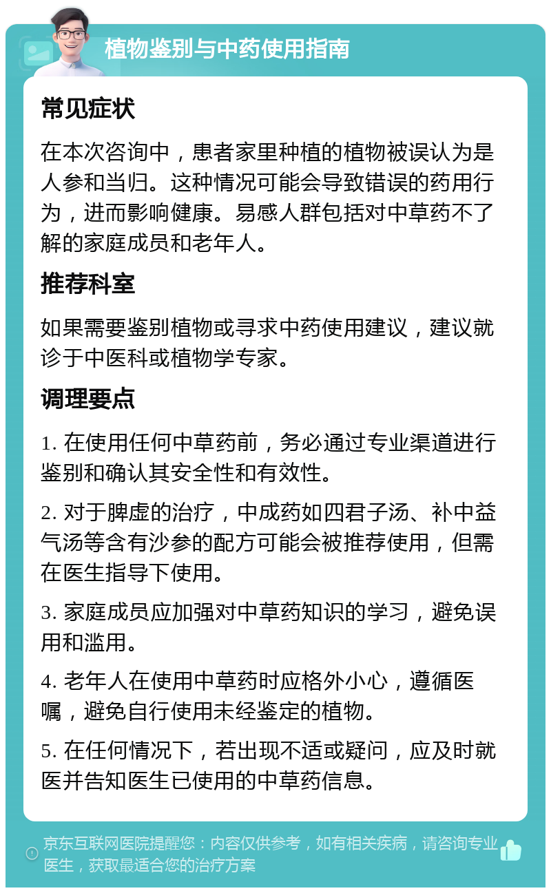 植物鉴别与中药使用指南 常见症状 在本次咨询中，患者家里种植的植物被误认为是人参和当归。这种情况可能会导致错误的药用行为，进而影响健康。易感人群包括对中草药不了解的家庭成员和老年人。 推荐科室 如果需要鉴别植物或寻求中药使用建议，建议就诊于中医科或植物学专家。 调理要点 1. 在使用任何中草药前，务必通过专业渠道进行鉴别和确认其安全性和有效性。 2. 对于脾虚的治疗，中成药如四君子汤、补中益气汤等含有沙参的配方可能会被推荐使用，但需在医生指导下使用。 3. 家庭成员应加强对中草药知识的学习，避免误用和滥用。 4. 老年人在使用中草药时应格外小心，遵循医嘱，避免自行使用未经鉴定的植物。 5. 在任何情况下，若出现不适或疑问，应及时就医并告知医生已使用的中草药信息。