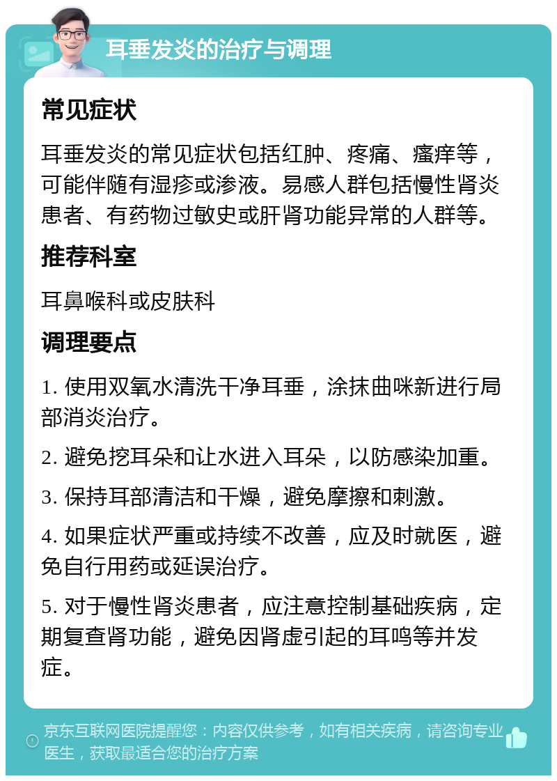 耳垂发炎的治疗与调理 常见症状 耳垂发炎的常见症状包括红肿、疼痛、瘙痒等，可能伴随有湿疹或渗液。易感人群包括慢性肾炎患者、有药物过敏史或肝肾功能异常的人群等。 推荐科室 耳鼻喉科或皮肤科 调理要点 1. 使用双氧水清洗干净耳垂，涂抹曲咪新进行局部消炎治疗。 2. 避免挖耳朵和让水进入耳朵，以防感染加重。 3. 保持耳部清洁和干燥，避免摩擦和刺激。 4. 如果症状严重或持续不改善，应及时就医，避免自行用药或延误治疗。 5. 对于慢性肾炎患者，应注意控制基础疾病，定期复查肾功能，避免因肾虚引起的耳鸣等并发症。