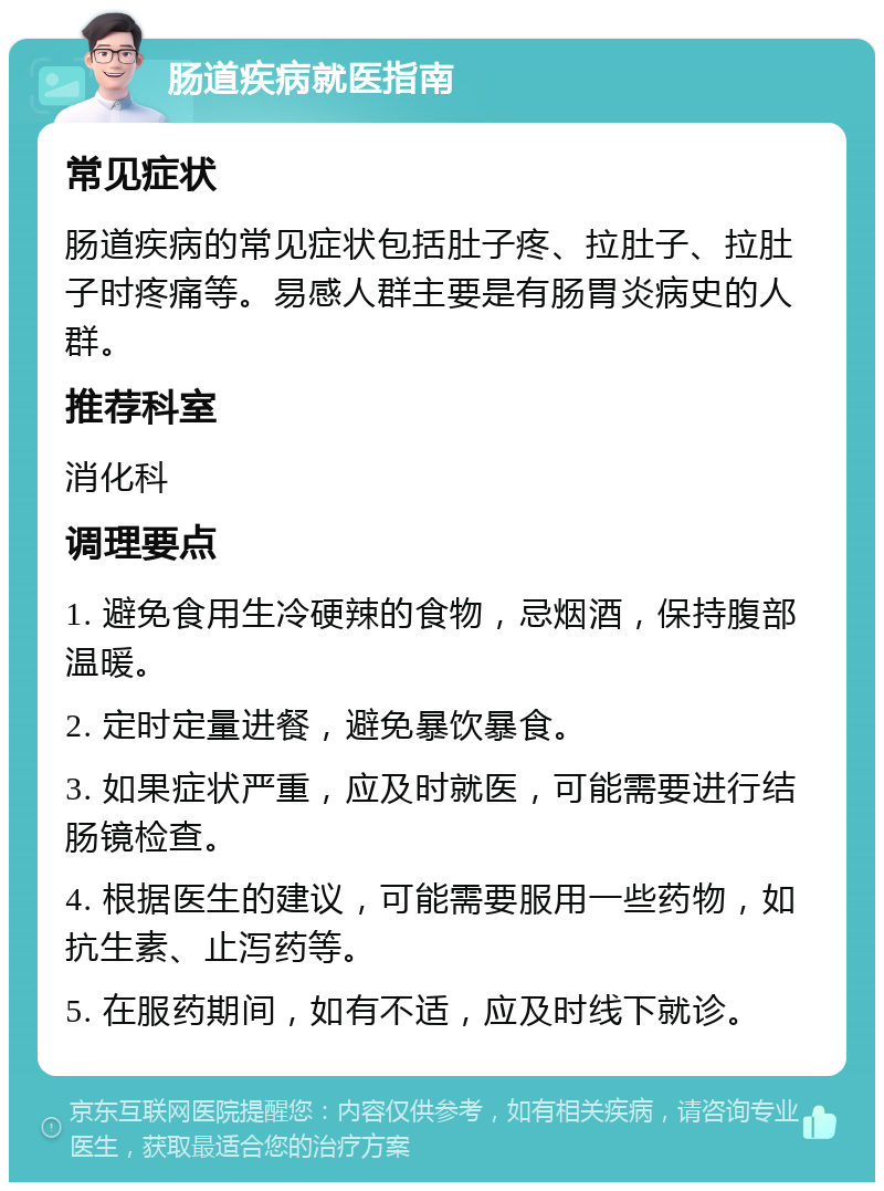 肠道疾病就医指南 常见症状 肠道疾病的常见症状包括肚子疼、拉肚子、拉肚子时疼痛等。易感人群主要是有肠胃炎病史的人群。 推荐科室 消化科 调理要点 1. 避免食用生冷硬辣的食物，忌烟酒，保持腹部温暖。 2. 定时定量进餐，避免暴饮暴食。 3. 如果症状严重，应及时就医，可能需要进行结肠镜检查。 4. 根据医生的建议，可能需要服用一些药物，如抗生素、止泻药等。 5. 在服药期间，如有不适，应及时线下就诊。