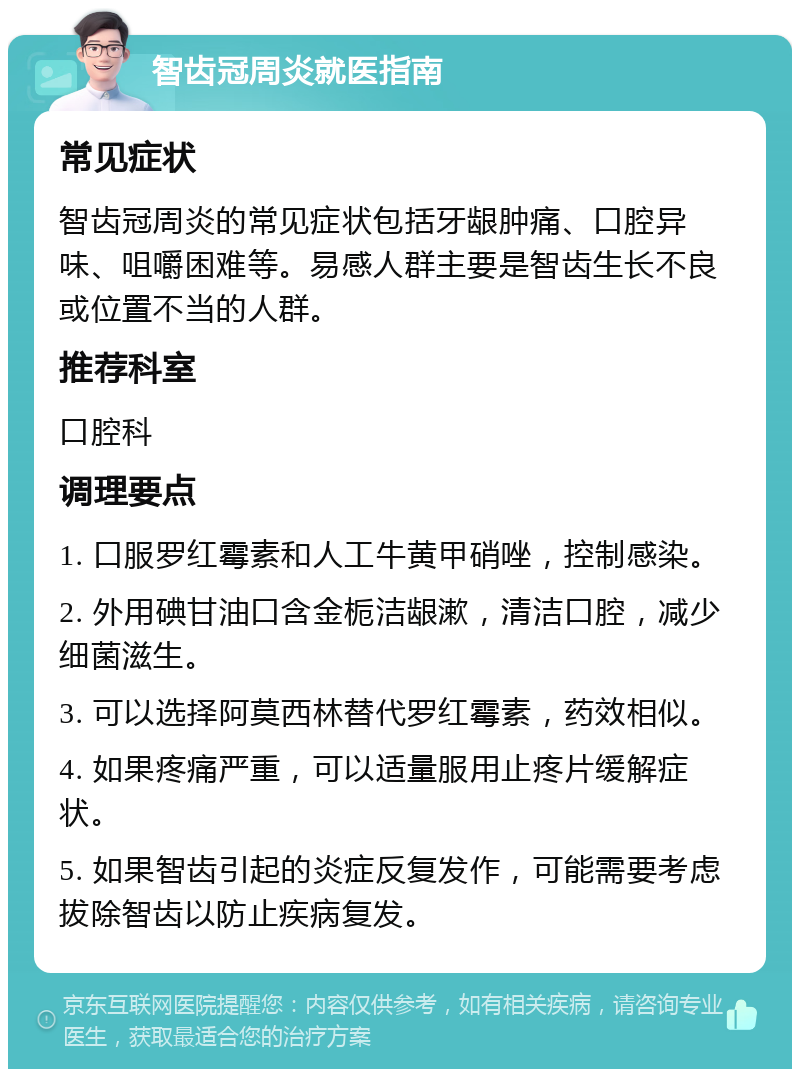 智齿冠周炎就医指南 常见症状 智齿冠周炎的常见症状包括牙龈肿痛、口腔异味、咀嚼困难等。易感人群主要是智齿生长不良或位置不当的人群。 推荐科室 口腔科 调理要点 1. 口服罗红霉素和人工牛黄甲硝唑，控制感染。 2. 外用碘甘油口含金栀洁龈漱，清洁口腔，减少细菌滋生。 3. 可以选择阿莫西林替代罗红霉素，药效相似。 4. 如果疼痛严重，可以适量服用止疼片缓解症状。 5. 如果智齿引起的炎症反复发作，可能需要考虑拔除智齿以防止疾病复发。