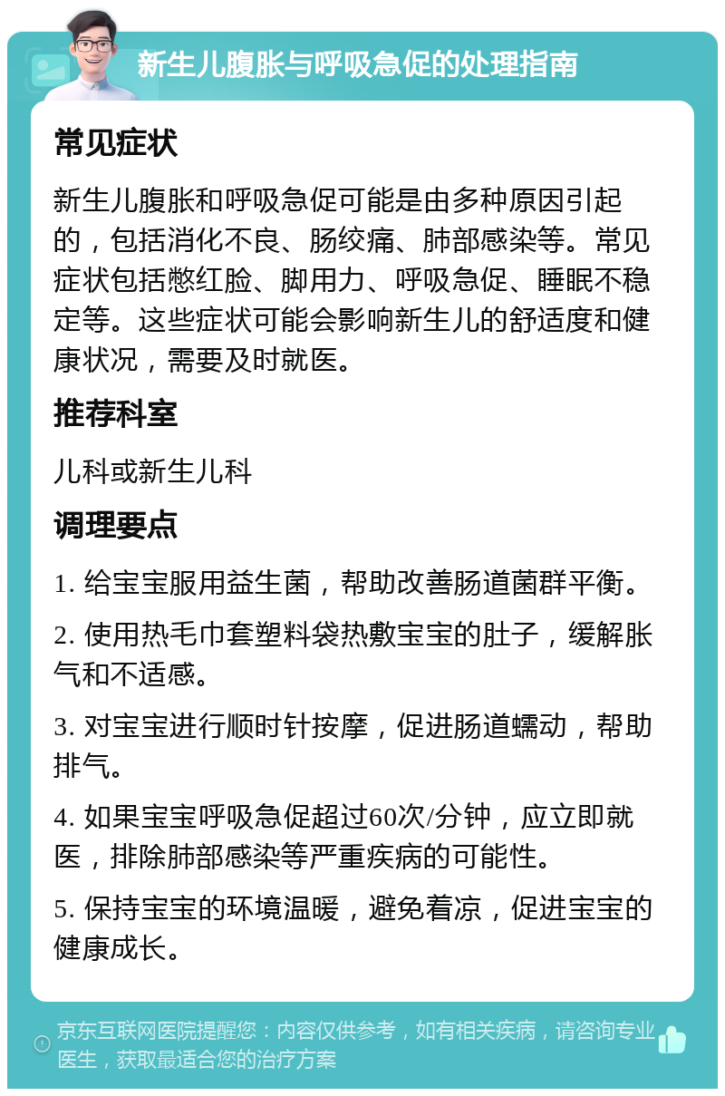 新生儿腹胀与呼吸急促的处理指南 常见症状 新生儿腹胀和呼吸急促可能是由多种原因引起的，包括消化不良、肠绞痛、肺部感染等。常见症状包括憋红脸、脚用力、呼吸急促、睡眠不稳定等。这些症状可能会影响新生儿的舒适度和健康状况，需要及时就医。 推荐科室 儿科或新生儿科 调理要点 1. 给宝宝服用益生菌，帮助改善肠道菌群平衡。 2. 使用热毛巾套塑料袋热敷宝宝的肚子，缓解胀气和不适感。 3. 对宝宝进行顺时针按摩，促进肠道蠕动，帮助排气。 4. 如果宝宝呼吸急促超过60次/分钟，应立即就医，排除肺部感染等严重疾病的可能性。 5. 保持宝宝的环境温暖，避免着凉，促进宝宝的健康成长。