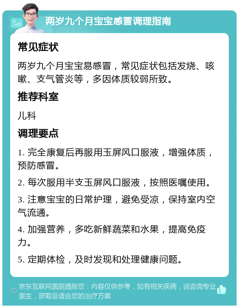 两岁九个月宝宝感冒调理指南 常见症状 两岁九个月宝宝易感冒，常见症状包括发烧、咳嗽、支气管炎等，多因体质较弱所致。 推荐科室 儿科 调理要点 1. 完全康复后再服用玉屏风口服液，增强体质，预防感冒。 2. 每次服用半支玉屏风口服液，按照医嘱使用。 3. 注意宝宝的日常护理，避免受凉，保持室内空气流通。 4. 加强营养，多吃新鲜蔬菜和水果，提高免疫力。 5. 定期体检，及时发现和处理健康问题。